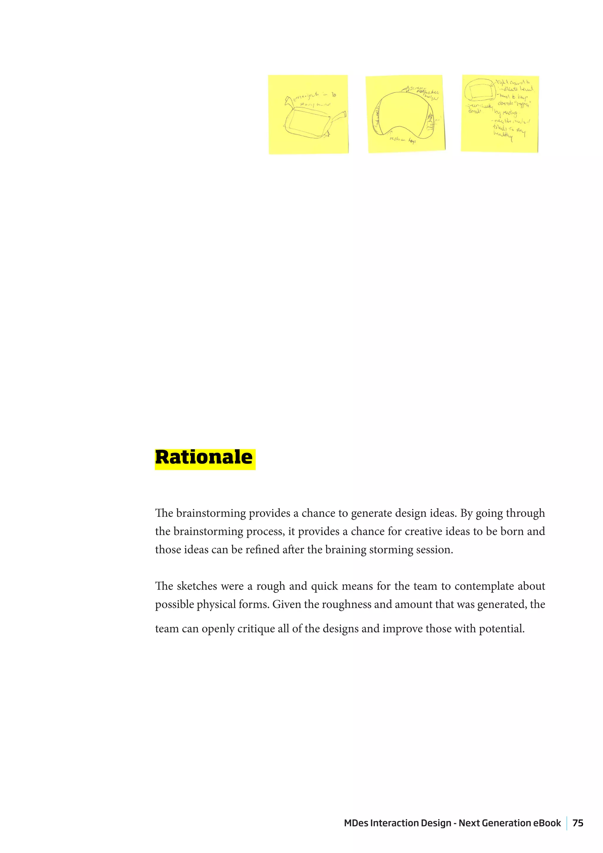 Rationale

The brainstorming provides a chance to generate design ideas. By going through
the brainstorming process, it provides a chance for creative ideas to be born and
those ideas can be refined after the braining storming session.


The sketches were a rough and quick means for the team to contemplate about
possible physical forms. Given the roughness and amount that was generated, the

team can openly critique all of the designs and improve those with potential.




                                       MDes Interaction Design - Next Generation eBook   75
 