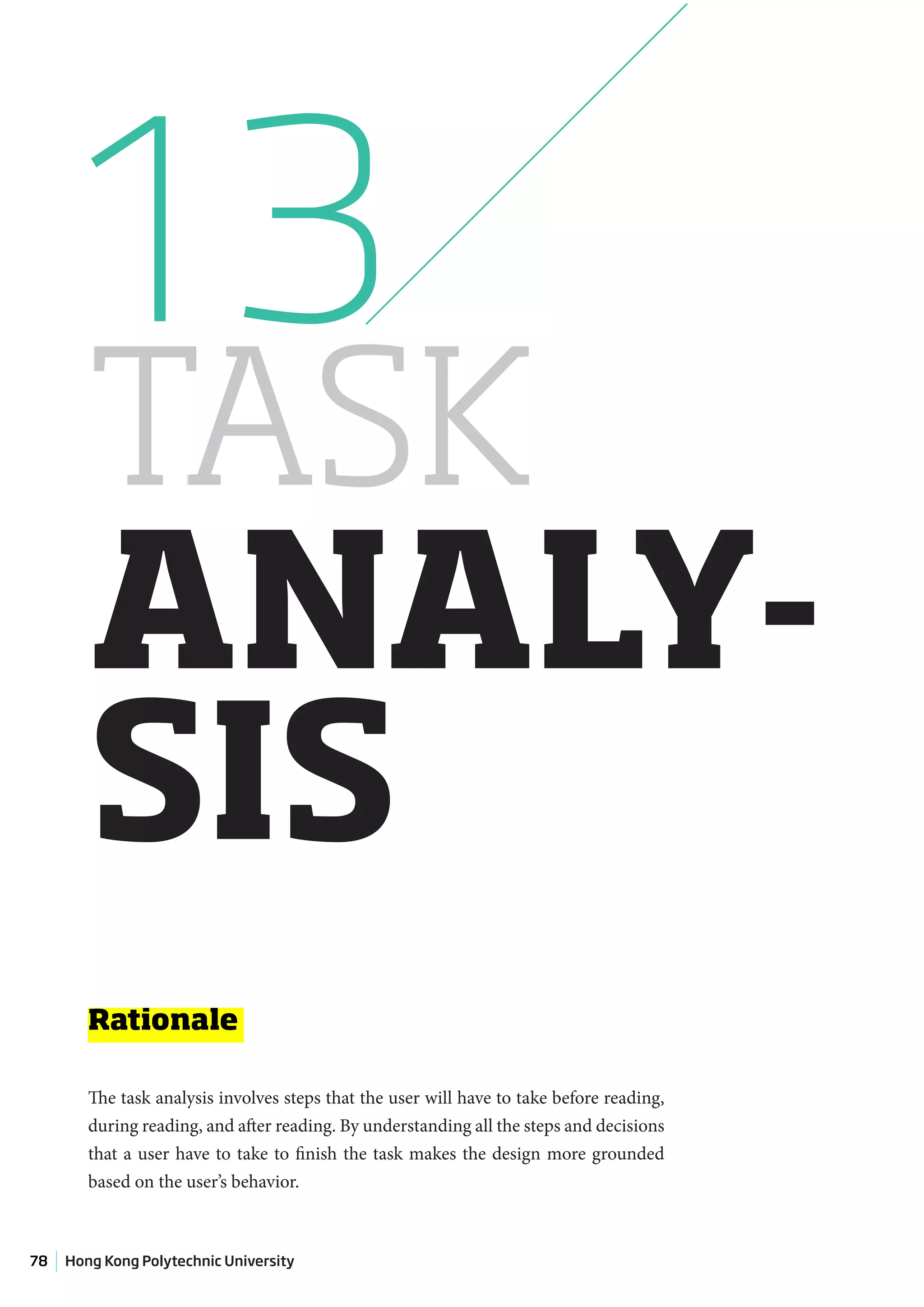 13
        TASK
        ANALY-
        SIS
        Rationale

        The task analysis involves steps that the user will have to take before reading,
        during reading, and after reading. By understanding all the steps and decisions
        that a user have to take to finish the task makes the design more grounded
        based on the user’s behavior.



78   Hong Kong Polytechnic University
 