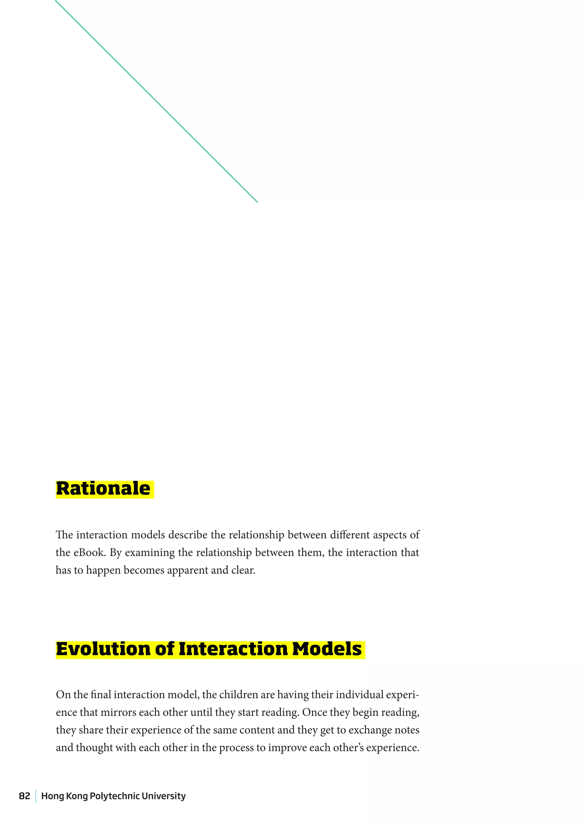 Rationale

        The interaction models describe the relationship between different aspects of
        the eBook. By examining the relationship between them, the interaction that
        has to happen becomes apparent and clear.




        Evolution of Interaction Models

        On the final interaction model, the children are having their individual experi-
        ence that mirrors each other until they start reading. Once they begin reading,
        they share their experience of the same content and they get to exchange notes
        and thought with each other in the process to improve each other’s experience.



82   Hong Kong Polytechnic University
 