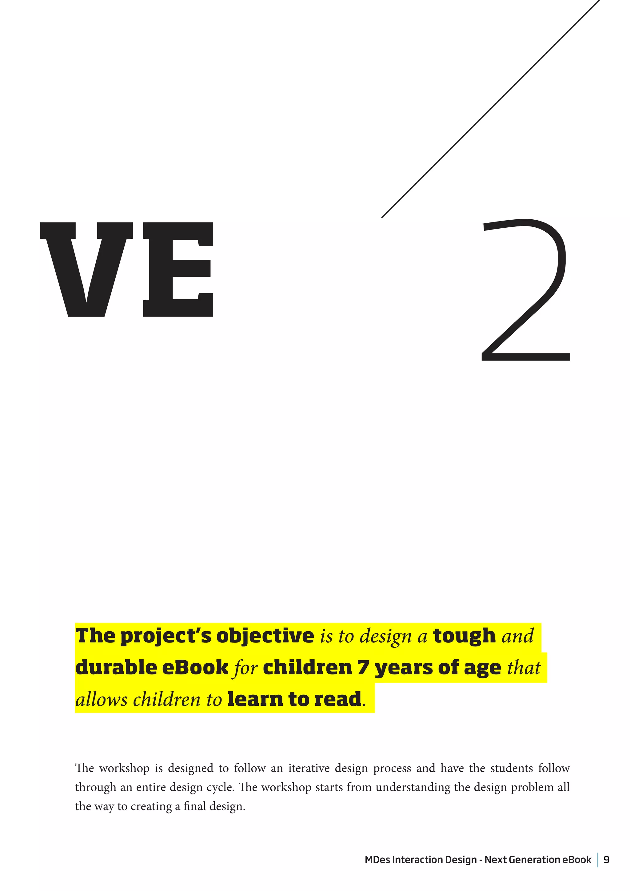 VE                                                                         2
The project’s objective is to design a tough and
durable eBook for children 7 years of age that
allows children to learn to read.


The workshop is designed to follow an iterative design process and have the students follow
through an entire design cycle. The workshop starts from understanding the design problem all
the way to creating a final design.



                                                      MDes Interaction Design - Next Generation eBook   9
 