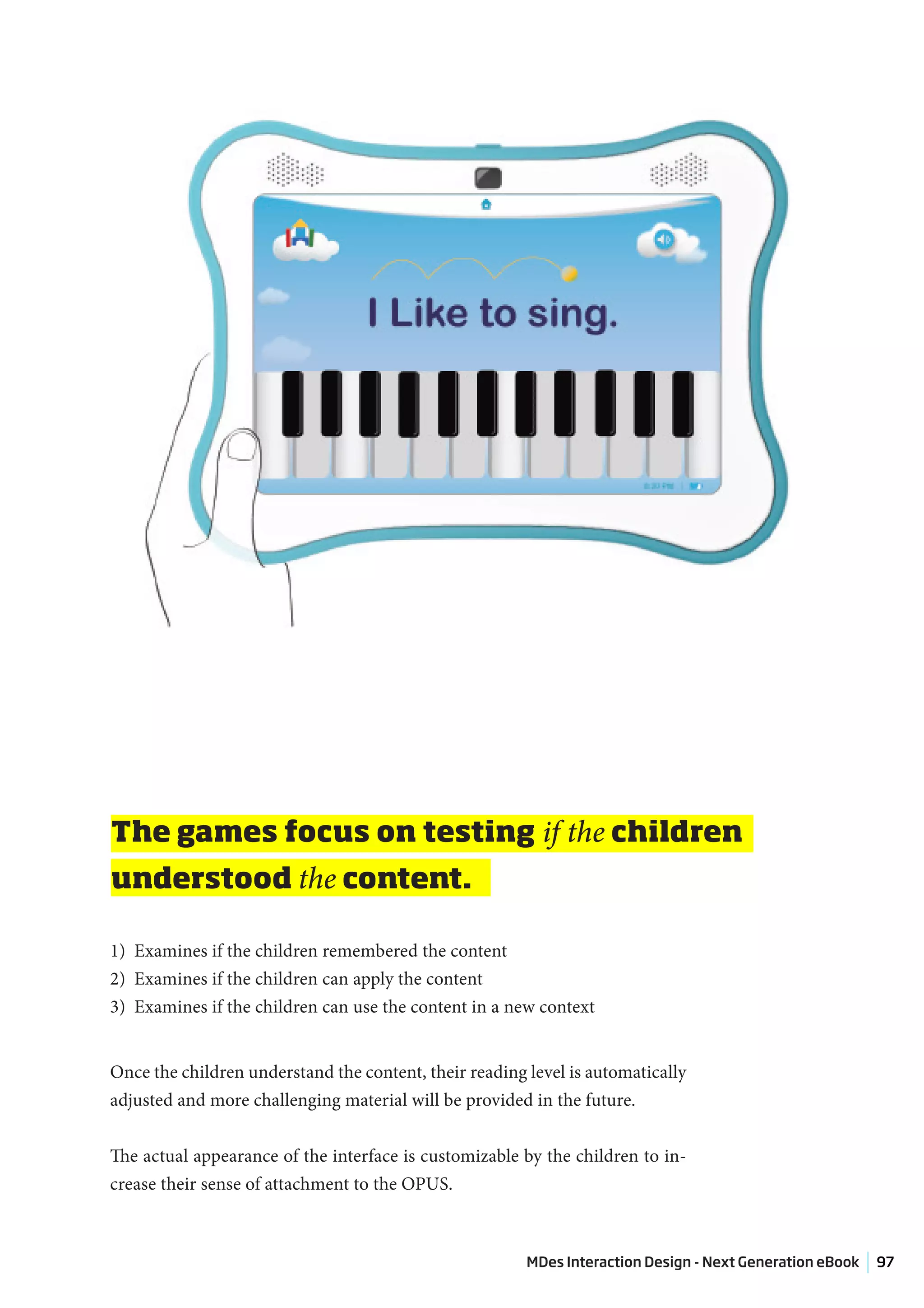 The games focus on testing if the children
understood the content.

1) Examines if the children remembered the content
2) Examines if the children can apply the content
3) Examines if the children can use the content in a new context


Once the children understand the content, their reading level is automatically
adjusted and more challenging material will be provided in the future.


The actual appearance of the interface is customizable by the children to in-
crease their sense of attachment to the OPUS.



                                                        MDes Interaction Design - Next Generation eBook   97
 