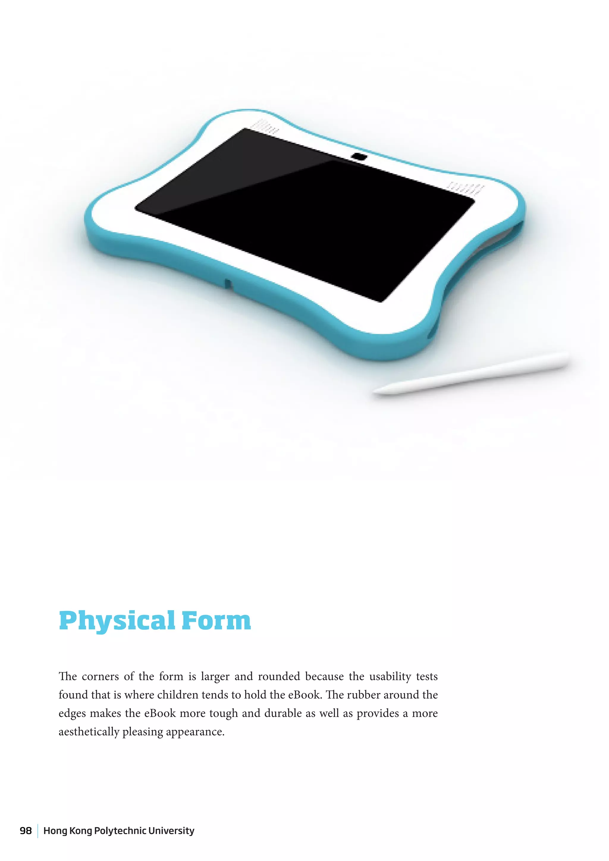 Physical Form

        The corners of the form is larger and rounded because the usability tests
        found that is where children tends to hold the eBook. The rubber around the
        edges makes the eBook more tough and durable as well as provides a more
        aesthetically pleasing appearance.




98   Hong Kong Polytechnic University
 