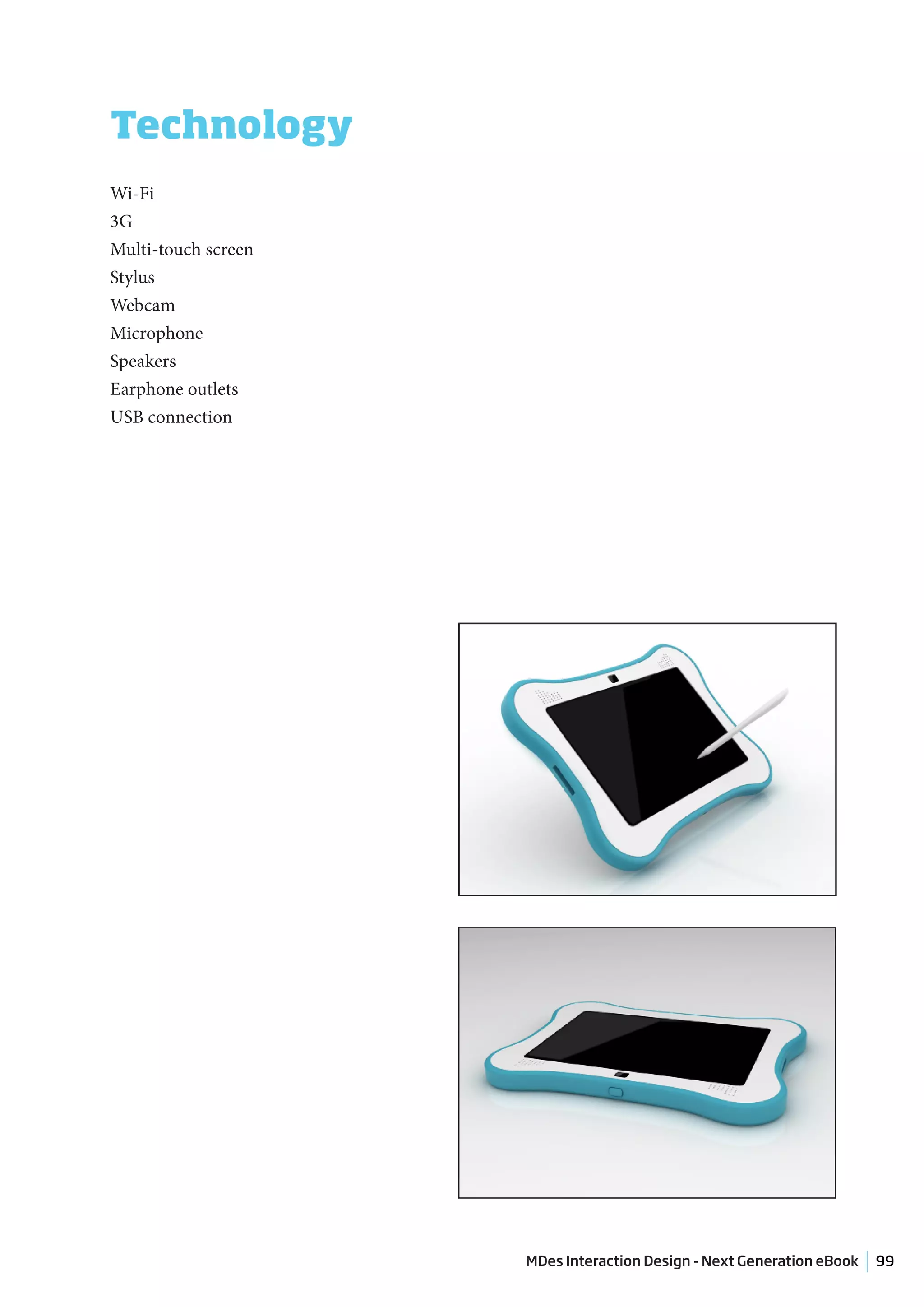 Technology
Wi-Fi
3G
Multi-touch screen
Stylus
Webcam
Microphone
Speakers
Earphone outlets
USB connection




                     MDes Interaction Design - Next Generation eBook   99
 