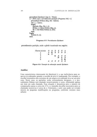 80 CAPITULO 30. ORDENAÇÃO
Análise
Uma característica interessante do Quicksort é a sua ineficiência para ar-
quivos já ordenados quando a escolha do pivô é inadequada. Por exemplo, a
escolha sistemática dos extremos de um arquivo já ordenado leva ao seu pior
caso. Neste caso, as partições serão extremamente desiguais, e o pro-
cedimento Ordena será chamado recursivamente n vezes, eliminando apenas
um item em cada chamada. Esta situação é desastrosa pois o número de
comparações passa a cerca de n2/2, e o tamanho da pilha necessária para as
chamadas recursivas é cerca de n. Entretanto, o pior caso pode ser evitado
através de pequenas modificações no programa, conforme veremos mais
adiante.
 