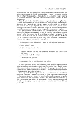 82 CAPíTULO 32. ORDENAÇÃO
(o mais velho). Em muitas situações é necessário uma estrutura de dados que
suporte as operações de inserir um novo item e retirar o item com a maior
chave. Tal estrutura de dados é chamada fila de prioridades, porque a chave
de cada item reflete sua habilidade relativa de abandonar o conjunto de itens
rapidamente.
Filas de prioridades são utilizadas em um grande número de aplicações.
Sistemas operacionais usam filas de prioridades, onde as chaves representam o
tempo em que eventos devem ocorrer. Alguns métodos numéricos iterativos
são baseados na seleção repetida de um item com maior (menor) valor.
Sistemas de gerência de memória usam a técnica de substituir a página me-
nos utilizada na memória principal do computador por uma nova página.
As operações mais comuns sobre o tipo fila de prioridades são: adicionar
um novo item ao conjunto e extrair o item do conjunto que contenha o maior
(menor) valor. Entretanto, filas de prioridades permitem a execução de um
grande número de operações de forma eficiente. Um tipo abstrato de dados
Fila de Prioridades, contendo registros com chaves numéricas (prioridades),
deve suportar algumas das seguintes operações:
1. Constrói uma fila de prioridades a partir de um conjunto com n itens.
2. Insere um novo item.
3. Retira o item com maior chave.
4. Substitui o maior item por um novo item, a não ser que o novo item
seja maior.
5. Altera a prioridade de um item.
6. Remove um item qualquer.
7. Ajunta duas filas de prioridades em uma única.
A única diferença entre a operação substitui e as operações encadeadas
insere/retira é que as operações encadeadas fazem com que a fila de priori-
dades aumente temporariamente de tamanho. A operação constrói é equi-
valente ao uso repetido da operação insere, e a operação altera é equivalente
a operação remove seguida de insere.
Uma representação óbvia para uma fila de prioridades é uma lista linear
ordenada. Neste caso Constrói leva tempo O(n log n), insere é 0(n) e retira é 0(
1). Outra representação é através de uma lista linear não ordenada, na qual a
operação constrói tem custo linear, insere é 0(1), retira é 0(n) e ajunta é 0(1)
para implementações através de apontadores e 0(n) para implementações
através de arranjos, onde n representa o tamanho da menor fila de
prioridades.
 