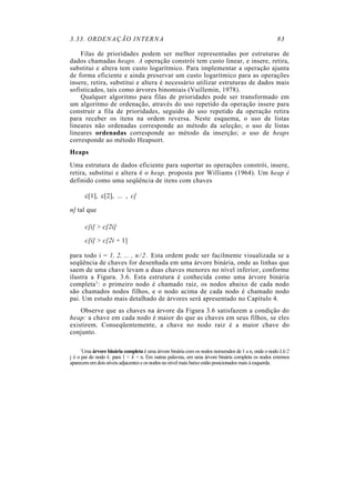 3.33. ORDENAÇÃO INTERNA 83
Filas de prioridades podem ser melhor representadas por estruturas de
dados chamadas heaps. A operação constrói tem custo linear, e insere, retira,
substitui e altera tem custo logarítmico. Para implementar a operação ajunta
de forma eficiente e ainda preservar um custo logarítmico para as operações
insere, retira, substitui e altera é necessário utilizar estruturas de dados mais
sofisticados, tais como árvores binomiais (Vuillemin, 1978).
Qualquer algoritmo para filas de prioridades pode ser transformado em
um algoritmo de ordenação, através do uso repetido da operação insere para
construir a fila de prioridades, seguido do uso repetido da operação retira
para receber os itens na ordem reversa. Neste esquema, o uso de listas
lineares não ordenadas corresponde ao método da seleção; o uso de listas
lineares ordenadas corresponde ao método da inserção; o uso de heaps
corresponde ao método Heapsort.
Heaps
Uma estrutura de dados eficiente para suportar as operações constrói, insere,
retira, substitui e altera é o heap, proposta por Williams (1964). Um heap é
definido como uma seqüência de itens com chaves
c[1], c[2], ... , c[
n] tal que
c[i] > c[2i]
c[i] > c[2i + 1]
para todo i = 1, 2, ... , n/2. Esta ordem pode ser facilmente visualizada se a
seqüência de chaves for desenhada em uma árvore binária, onde as linhas que
saem de uma chave levam a duas chaves menores no nível inferior, conforme
ilustra a Figura. 3.6. Esta estrutura é conhecida como uma árvore binária
completa1: o primeiro nodo é chamado raiz, os nodos abaixo de cada nodo
são chamados nodos filhos, e o nodo acima de cada nodo é chamado nodo
pai. Um estudo mais detalhado de árvores será apresentado no Capítulo 4.
Observe que as chaves na árvore da Figura 3.6 satisfazem a condição do
heap: a chave em cada nodo é maior do que as chaves em seus filhos, se eles
existirem. Conseqüentemente, a chave no nodo raiz é a maior chave do
conjunto.
'Uma árvore binária completa é uma árvore binária com os nodos numerados de 1 a n, onde o nodo Lk/2
j é o pai do nodo k, para 1 < k < n. Em outras palavras, em uma árvore binária completa os nodos externos
aparecem em dois níveis adjacentes e os nodos no nível mais baixo estão posicionados mais à esquerda.
 