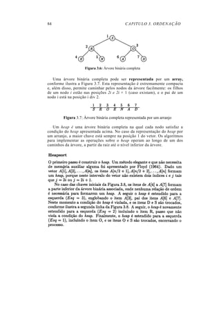 84 CAPITULO 3. ORDENAÇÃO
Figura 3.6: Árvore binária completa
Uma árvore binária completa pode ser representada por um array,
conforme ilustra a Figura 3.7. Esta representação é extremamente compacta
e, além disso, permite caminhar pelos nodos da árvore facilmente: os filhos
de um nodo i estão nas posições 2i e 2i + 1 (caso existam), e o pai de um
nodo i está na posição i div 2.
Figura 3.7: Árvore binária completa representada por um arranjo
Um heap é uma árvore binária completa na qual cada nodo satisfaz a
condição do heap apresentada acima. No caso da representação do heap por
um arranjo, a maior chave está sempre na posição 1 do vetor. Os algoritmos
para implementar as operações sobre o heap operam ao longo de um dos
caminhos da árvore, a partir da raiz até o nível inferior da árvore.
 