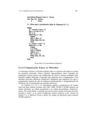 3.37. ORDENAÇÃO INTERNA 87
P r o g r a m a 3.9: Procedimento Heapsort
3.1.6 Comparação Entre os Métodos
A ordenação interna é utilizada quando todos os registros do arquivo ca-bem
na memória principal. Neste capítulo apresentamos cinco métodos de
ordenação interna através de comparação de chaves. Foram estudados dois
métodos simples (Seleção e Inserção) que requerem 0(n2) comparações e três
métodos eficientes (Shellsort, Quicksort e Heapsort) que requerem 0(n log n)
comparações (apesar de não se conhecer analiticamente o comportamento do
Shellsort, ele é considerado um método eficiente).
As Tabelas 3.1, 3.2 e 3.3 apresentam quadros comparativos do tempo
total real para ordenar arranjos com 500, 5.000, 10.000 e 30.000 registros na
ordem aleatória, na ordem ascendente e na ordem descendente, respectiva-
mente. Em cada tabela, o método que levou menos tempo real para executar
recebeu o valor 1 e os outros receberam valores relativos a ele. Assim, na
Tabela 3.1, o Shellsort levou o dobro do tempo do Quicksort para ordenar
30.000 registros.
 