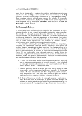 3.41. ORDENAÇÃO EXTERNA 91
para fins de comparações e toda movimentação é realizada apenas sobre os
apontadores. Ao final P[1] contém o índice do menor elemento de A, P[2]
contém o índice do segundo menor elemento de A, e assim sucessivamente.
Esta estratégia pode ser utilizada para qualquer dos métodos de ordenação
interna vistos anteriormente. Sedgewick (1988) mostra como implementar
esta estratégia para o método da Inserção e para aplicações de filas de
prioridades usando Heaps.
3.2 Ordenação Externa
A ordenação externa envolve arquivos compostos por um número de regis-
tros que é maior do que a memória interna do computador pode armazenar.
Os métodos de ordenação externa são muito diferentes dos métodos de or-
denação interna. Em ambos os casos o problema é o mesmo: rearranjar os
registros de um arquivo em ordem ascendente ou descendente. Entre-tanto,
na ordenação externa as estruturas de dados têm que levar em conta o fato de
que os dados estão armazenados em unidades de memória externa,
relativamente muito mais lentas do que a memória principal.
Nas memórias externas, tais como fitas, discos e tambores magnéticos,
os dados são armazenados como um arquivo seqüencial, onde apenas um
registro pode ser acessado em um dado momento. Esta é uma restrição forte
se comparada com as possibilidades de acesso da estrutura de dados do tipo
vetor. Conseqüentemente, os métodos de ordenação interna apresentados na
Seção 3.1 são inadequados para ordenação externa, e então ténicas de
ordenação completamente diferentes têm que ser usadas. Existem três im-
portantes fatores que fazem os algoritmos para ordenação externa diferentes
dos algoritmos para ordenação interna, a saber:
1. O custo para acessar um item é algumas ordens de grandeza maior do
que os custos de processamento na memória interna. 0 custo principal
na ordenação externa está relacionado com o custo de transferir dados
entre a memória interna e a memória externa.
2. Existem restrições severas de acesso aos dados. Por exemplo, os itens
armazenados em fita magnética só podem ser acessados de forma seq
uencial. Os itens armazenados em disco magnético podem ser aces-
sados diretamente, mas a um custo maior do que o custo para acessar
seqüencialmente, o que contra-indica o uso do acesso direto.
3. O desenvolvimento de métodos de ordenação externa é muito depen-
dente do estado atual da tecnologia. A grande variedade de tipos de
unidades de memória externa pode tornar os métodos de ordenação ex-
terna dependentes de vários parâmetros que afetam seus desempenhos.
 