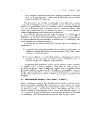 92 CAPíTULO 3. ORDENAÇÃO
Por esta razão, apenas métodos gerais serão apresentados nesta seção,
ao invés de apresentarmos refinamentos de algoritmos até o nível de
um programa Pascal executável.
Para desenvolver um método de ordenação externa eficiente o aspecto
sistema de computação deve ser considerado no mesmo nível do aspecto al-
gorítmico. A grande ênfase deve ser na minimização do número de vezes que
cada item é transferido entre a memória interna e a memória externa. Mais
ainda, cada transferência deve ser realizada de forma tão eficiente quanto as
características dos equipamentos disponíveis permitam.
O método de ordenação externa mais importante é o método de or-
denação por intercalação. Intercalar significa combinar dois ou mais blocos
ordenados em um único bloco ordenado através de seleções repetidas entre
os itens disponíveis em cada momento. A intercalação é utilizada como uma
operação auxiliar no processo de ordenar.
A maioria dos métodos de ordenação externa utilizam a seguinte es-
tratégia geral:
1. É realizada uma primeira passada sobre o arquivo, quebrando-o em
blocos do tamanho da memória interna disponível. Cada bloco é então
ordenado na memória interna.
2. Os blocos ordenados são intercalados, fazendo várias passadas sobre o
arquivo. A cada passada são criados blocos ordenados cada vez
maiores, até que todo o arquivo esteja ordenado.
Os algoritmos para ordenação externa devem procurar reduzir o número
de passadas sobre o arquivo. Como a maior parte do custo é para as
operações de entrada e saída de dados da memória interna, uma boa medida
de complexidade de um algoritmo de ordenação por intercalação é o número
de vezes que um item é lido ou escrito na memória auxiliar. Os bons métodos
de ordenação geralmente envolvem no total menos do que 10 passadas sobre
o arquivo.
3.2.1 Intercalação Balanceada de Vários C a m i n h o s
Vamos considerar o processo de ordenação externa quando o arquivo está ar-
mazenado em fita magnética. Para apresentar os vários passos envolvidos
em um algoritmo de ordenação por intercalação balanceada vamos utilizar
um arquivo exemplo. Considere um arquivo armazenado em uma fita de
entrada, composto pelos registros com as chaves mostradas na Figura 3.10.
Os 22 registros devem ser ordenados de acordo com as chaves e colocados
em uma fita de saída. Neste caso os registros são lidos um após o outro.
 