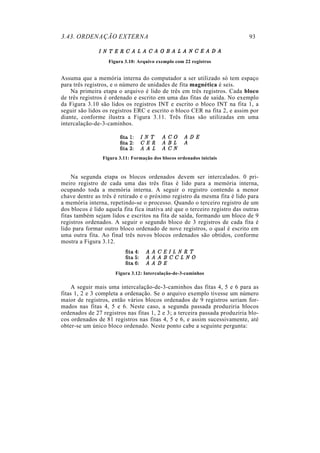 3.43. ORDENAÇÃO EXTERNA 93
Figura 3.10: Arquivo exemplo com 22 registros
Assuma que a memória interna do computador a ser utilizado só tem espaço
para três registros, e o número de unidades de fita magnética é seis.
Na primeira etapa o arquivo é lido de três em três registros. Cada bloco
de três registros é ordenado e escrito em uma das fitas de saída. No exemplo
da Figura 3.10 são lidos os registros INT e escrito o bloco INT na fita 1, a
seguir são lidos os registros ERC e escrito o bloco CER na fita 2, e assim por
diante, conforme ilustra a Figura 3.11. Três fitas são utilizadas em uma
intercalação-de-3-caminhos.
Figura 3.11: Formação dos blocos ordenados iniciais
Na segunda etapa os blocos ordenados devem ser intercalados. 0 pri-
meiro registro de cada uma das três fitas é lido para a memória interna,
ocupando toda a memória interna. A seguir o registro contendo a menor
chave dentre as três é retirado e o próximo registro da mesma fita é lido para
a memória interna, repetindo-se o processo. Quando o terceiro registro de um
dos blocos é lido aquela fita fica inativa até que o terceiro registro das outras
fitas também sejam lidos e escritos na fita de saída, formando um bloco de 9
registros ordenados. A seguir o segundo bloco de 3 registros de cada fita é
lido para formar outro bloco ordenado de nove registros, o qual é escrito em
uma outra fita. Ao final três novos blocos ordenados são obtidos, conforme
mostra a Figura 3.12.
Figura 3.12: Intercalação-de-3-caminhos
A seguir mais uma intercalação-de-3-caminhos das fitas 4, 5 e 6 para as
fitas 1, 2 e 3 completa a ordenação. Se o arquivo exemplo tivesse um número
maior de registros, então vários blocos ordenados de 9 registros seriam for-
mados nas fitas 4, 5 e 6. Neste caso, a segunda passada produziria blocos
ordenados de 27 registros nas fitas 1, 2 e 3; a terceira passada produziria blo-
cos ordenados de 81 registros nas fitas 4, 5 e 6, e assim sucessivamente, até
obter-se um único bloco ordenado. Neste ponto cabe a seguinte pergunta:
 