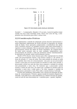 3.47. ORDENAÇÃO EXTERNA 97
Figura 3.15: Intercalação usando seleção por substituição
fazendo f — 1 comparações. Quando f é 8 ou mais, é possível ganhar tempo
usando um heap como mostrado acima. Neste caso cerca de log2 f com-
parações são necessárias para obter o menor item.
3.2.3 Considerações Práticas
Para implementar o método de ordenação externa descrito anteriormente é
muito importante implementar de forma eficiente as operações de entrada
saída de dados. Estas operações compreendem a transferência dos dados
entre a memória interna e as unidades externas onde estão armazenadas os
registros a serem ordenados. Deve-se procurar realizar a leitura, a escrita o
processamento interno dos dados de forma simultânea. Os computa-dores
de maior porte possuem uma ou mais unidades independentes para
processamento de entrada e saída que permitem realizar simultaneamente
as operações de entrada, saída e processamento interno.
Knuth (1973) discute várias técnicas para obter superposição de entrada
saída com processamento interno. Uma técnica comum é a de utilizar 2 f
áreas de entrada e 2 f áreas de saída. Para cada unidade de entrada ou saída
são mantidas duas áreas de armazenamento: uma para uso do processador
central e outra para uso do processador de entrada ou saída. Para entrada, o
processador central usa uma das duas áreas enquanto a unidade de entrada
está preenchendo a outra área. No momento que o processador central
termina a leitura de uma área, ele espera que a unidade de entrada acabe de
preencher a outra área e então passa a ler dela, enquanto a unidade de
entrada passa a preencher a outra. Para saída, a mesma técnica é utilizada.
Existem dois problemas relacionados com a técnica de utilização de duas
áreas de. armazenamento. Primeiro, apenas metade da memória disponível é
utilizada, o que pode levar a uma ineficiência se o número de áreas for grande,
como no caso de uma intercalação-de- f -caminhos para f grande. Segundo,
 