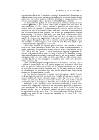 9 8 C A P Í T U L O 4 8 . O R D E N A Ç Ã O
em uma intercalação-de- f -caminhos existem f áreas correntes de entrada; se
todas as áreas se tornarem vazias aproximadamente ao mesmo tempo, muita
leitura será necessária antes de podermos continuar o processamento, a não
ser que haja uma previsão de que esta eventualidade possa ocorrer.
Os dois problemas podem ser resolvidos com a utilização de uma técnica
chamada previsão, a qual requer a utilização de apenas uma área extra de
armazenamento (e não f áreas) durante o processo de intercalação. A
melhor forma de superpor a entrada com processamento interno durante o
processo de seleção por substituição é superpor a entrada da próxima área
que precisa ser preenchida a seguir com a parte de processamento interno
do algoritmo. Felizmente, é fácil saber qual área ficará vazia primeiro, sim-
plesmente olhando para o último registro de cada área. A área cujo último
registro é o menor, será a primeira a se esvaziar; assim nós sempre sabemos
qual conjunto de registros deve ser o próximo a ser transferido para a área.
Por exemplo, na intercalação de INT com CER com AAL nós sabemos que
a terceira área será a primeira a se esvaziar.
Uma forma simples de superpor processamento com entrada na inter-
calação de vários caminhos é manter uma área extra de armazenamento, a
qual é preenchida de acordo com a regra descrita acima. Enquanto os blocos
INT, CER e AAL da Figura 3.11 estão sendo intercalados o processador de
entrada está preenchendo a área extra com o bloco ACN. Quando o proces-
sador central encontrar uma área vazia, ele espera até que a área de entrada
seja preenchida caso isto ainda não tenha ocorrido, e então aciona o pro-
cessador de entrada para começar a preencher a área vazia com o próximo
bloco, no caso ABL.
Outra consideração prática importante está na escolha do valor de f, que é
a ordem da intercalação. No caso de fita magnética a escolha do valor de f
deve ser igual ao número de unidades de fita disponíveis menos um. A fase
de intercalação usa f fitas de entrada e uma fita de saída. 0 número de fitas
de entrada deve ser no mínimo dois pois não faz sentido fazer intercalação
com menos de duas fitas de entrada.
No caso de disco magnético o mesmo raciocínio acima é válido. Apesar
do disco magnético permitir acesso direto a posições arbitrárias do arquivo, o
acesso seqüencial é mais eficiente. Logo, o valor de f deve ser igual ao
número de unidades de disco disponíveis menos um, para evitar o maior
custo envolvido se dois arquivos diferentes estiverem em um mesmo disco.
Sedegwick (1983) apresenta outra alternativa: considerar f grande o su-
ficiente para completar a ordenação em um número pequeno de passadas.
Uma intercalação de duas passadas em geral pode ser realizada com um
número razoável para f . A primeira passada no arquivo utilizando seleção
por substituição produz cerca de n / 2 m blocos ordenados. Na fase de inter-
calação cada etapa divide o número de passadas por f . Logo, f deve ser
escolhido tal que
 