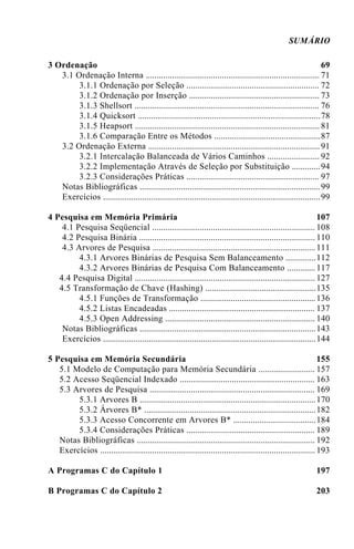 SUMÁRIO
3 Ordenação 69
3.1 Ordenação Interna 71................................................................................
3.1.1 Ordenação por Seleção 72.............................................................
3.1.2 Ordenação por Inserção 73............................................................
3.1.3 Shellsort 76.....................................................................................
3.1.4 Quicksort 78....................................................................................
3.1.5 Heapsort 81.....................................................................................
3.1.6 Comparação Entre os Métodos 87.................................................
3.2 Ordenação Externa 91...............................................................................
3.2.1 Intercalação Balanceada de Vários Caminhos 92........................
3.2.2 Implementação Através de Seleção por Substituição 94.............
3.2.3 Considerações Práticas 97.............................................................
Notas Bibliográficas 99...................................................................................
Exercícios 99....................................................................................................
4 Pesquisa em Memória Primária 107
4.1 Pesquisa Seqüencial 108...........................................................................
4.2 Pesquisa Binária 110.................................................................................
4.3 Arvores de Pesquisa 111...........................................................................
4.3.1 Arvores Binárias de Pesquisa Sem Balanceamento 112..............
4.3.2 Arvores Binárias de Pesquisa Com Balanceamento 117.............
4.4 Pesquisa Digital 127...................................................................................
4.5 Transformação de Chave (Hashing) 135...................................................
4.5.1 Funções de Transformação 136.....................................................
4.5.2 Listas Encadeadas 137...................................................................
4.5.3 Open Addressing 140.....................................................................
Notas Bibliográficas 143.................................................................................
Exercícios 144..................................................................................................
5 Pesquisa em Memória Secundária 155
5.1 Modelo de Computação para Memória Secundária 157..........................
5.2 Acesso Seqüencial Indexado 163..............................................................
5.3 Arvores de Pesquisa 169............................................................................
5.3.1 Arvores B 170.................................................................................
5.3.2 Árvores B* 182...............................................................................
5.3.3 Acesso Concorrente em Arvores B* 184......................................
5.3.4 Considerações Práticas 189...........................................................
Notas Bibliográficas 192..................................................................................
Exercícios 193...................................................................................................
A Programas C do Capítulo 1 197
B Programas C do Capítulo 2 203
 