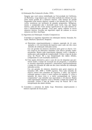 100 CAPÍTULO 3. ORDENAÇÃO
4) Ordenação Pós-Catástrofe (Árabe, 1992)
Imagine que você estava trabalhando na Universidade da California,
em Berkeley. Logo depois que você tinha acabado de ordenar um con-
junto muito grande de n números inteiros, cada número de grande
magnitude (com muitos dígitos), usando o seu método O(n log n) fa-
vorito, aconteceu um terremoto de grandes proporções. Milagrosa-
mente, o computador não é destruído (nem você), mas, por algum
motivo, cada um dos 4 bits menos significativos de cada número in-
teiro é aleatóriamente alterado. Você quer, agora, ordenar os novos
números inteiros. Escolha um algoritmo capaz de ordenar os novos
números em 0(n). Justifique.
5) Algoritmos de Ordenação: Estudos Comparativos
Considere os seguintes algoritmos de ordenação interna: Inserção, Se-
leção, Shellsort, Quicksort, Heapsort.
a) Determine experimentalmente o número esperado de (i) com-
parações e (ii) movimento-de-registros para cada um dos cinco
métodos de ordenação indicados acima.
Use um gerador de números aleatórios para gerar as chaves. Uti-
lize arquivos de diferentes tamanhos com chaves geradas rando-
micamente. Repita cada experimento algumas vezes e obtenha a
média para cada medida de complexidade. Utilize o tipo de da-dos
array do Pascal. Dê a sua interpretação dos dados obtidos,
comparando-os com resultados analíticos.
b) Uma opção alternativa, para o caso do uso de máquinas que per-
mitem medir o tempo de execução de um programa, é considerar
os mesmos algoritmos propostos e determinar experimentalmente
o tempo de execução de cada um dos cinco métodos de ordenação
indicados acima.
Use um gerador de números aleatórios para gerar arquivos de
tamanhos 500, 2000 e 10.000 registros. Para cada tamanho de
arquivo utilize dois tamanhos de registros, a saber: um registro
contendo apenas a chave e outro registro de tamanho 11 vezes o
tamanho da chave (isto é, a chave acompanhada de "outros
componentes" cujo tamanho seja equivalente a 10 chaves). Repita
cada experimento algumas vezes e obtenha a média dos tempos de
execução. Utilize o tipo de dados array do Pascal. Dê a sua
interpretação dos dados obtidos.
6) Considere a estrutura de dados heap. Determine empiricamente o
número esperado de trocas para:
 