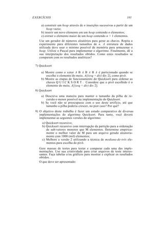 EXERCÍCIOS 101
a) construir um heap através de n inserções sucessivas a partir de um
heap vazio;
b) inserir um novo elemento em um heap contendo n elementos;
c) extrair o elemento maior de um heap contendo n + 1 elementos.
Use um gerador de números aleatórios para gerar as chaves. Repita o
experimento para diferentes tamanhos de n. A estrutura de dados
utilizada deve usar o mínimo possível de memória para armazenar o
heap. Utilize o Pascal para implementar o algoritmo. Finalmente, dê a
sua interpretação dos resultados obtidos. Como estes resultados se
comparam com os resultados analíticos?
7) Quicksort
a) Mostre como o vetor A B A B A B A é particionado quando se
escolhe o elemento do meio, A[(esq + dir) div 2], como pivô.
b) Mostre as etapas de funcionamento do Quicksort para ordenar as
chaves Q U I C K S O R T . Considere que o pivô escolhido é o
elemento do meio, A[(esq + dir) div 2].
8) Quicksort
a) Descreva uma maneira para manter o tamanho da pilha de re-
cursão o menor possível na implementação do Quicksort.
b) Se você não se preocupasse com o uso deste artifício, até que
tamanho a pilha poderia crescer, no pior caso? Por quê?
9) O objetivo deste trabalho é fazer um estudo comparativo de diversas
implementações do algoritmo Quicksort. Para tanto, você deverá
implementar as seguintes versões do algoritmo:
a) Quicksort recursivo;
b) Quicksort recursivo com interrupção da partição para a ordenação
de sub-vetores menores que M elementos. Determine empirica-
mente o melhor valor de M para um arquivo gerado aleatoria-
mente com 1000 (mil) elementos;
c) Melhore a versão 2 utilizando a técnica de mediana-de-três ele-
mentos para escolha do pivô.
Gere massas de testes para testar e comparar cada uma das imple-
mentações. Use sua criatividade para criar arquivos de teste interes-
santes. Faça tabelas e/ou gráficos para mostrar e explicar os resultados
obtidos. .
O que deve ser apresentado:
 