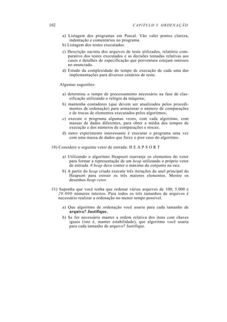 102 CAPíTULO 3. ORDENAÇÃO
a) Listagem dos programas em Pascal. Vão valer pontos clareza,
indentação e comentários no programa.
b) Listagem dos testes executados.
c) Descrição sucinta dos arquivos de teste utilizados, relatório com-
parativo dos testes executados e as decisões tomadas relativas aos
casos e detalhes de especificação que porventura estejam omissos
no enunciado.
d) Estudo da complexidade do tempo de execução de cada uma das
implementações para diversos cenários de teste.
Algumas sugestões:
a) determine o tempo de processamento necessário na fase de clas-
sificação utilizando o relógio da máquina;
b) mantenha contadores (que devem ser atualizados pelos procedi-
mentos de ordenação) para armazenar o número de comparações
e de trocas de elementos executados pelos algoritmos;
c) execute o programa algumas vezes, com cada algoritmo, com
massas de dados diferentes, para obter a média dos tempos de
execução e dos números de comparações e trocas;
d) outro experimento interessante é executar o programa uma vez
com uma massa de dados que force o pior caso do algoritmo.
10) Considere o seguinte vetor de entrada: H E A P S O R T
a) Utilizando o algoritmo Heapsort rearranje os elementos do vetor
para formar a representação de um heap utilizando o próprio vetor
de entrada. 0 heap deve conter o máximo do conjunto na raiz.
b) A partir do heap criado execute três iterações do anel principal do
Heapsort para extrair os três maiores elementos. Mostre os
desenhos heap-vetor.
11) Suponha que você tenha que ordenar vários arquivos de 100, 5.000 e
20.000 números inteiros. Para todos os três tamanhos de arquivos é
necessário realizar a ordenação no menor tempo possível.
a) Que algoritmo de ordenação você usaria para cada tamanho de
arquivo? Justifique.
b) Se for necessário manter a ordem relativa dos itens com chaves
iguais (isto é, manter estabilidade), que algoritmo você usaria
para cada tamanho de arquivo? Justifique.
 
