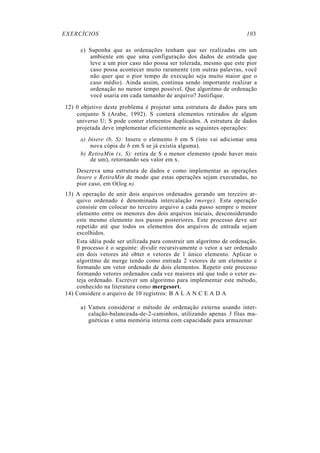 EXERCÍCIOS 103
c) Suponha que as ordenações tenham que ser realizadas em um
ambiente em que uma configuração dos dados de entrada que
leve a um pior caso não possa ser tolerada, mesmo que este pior
caso possa acontecer muito raramente (em outras palavras, você
não quer que o pior tempo de execução seja muito maior que o
caso médio). Ainda assim, continua sendo importante realizar a
ordenação no menor tempo possível. Que algoritmo de ordenação
você usaria em cada tamanho de arquivo? Justifique.
12) 0 objetivo deste problema é projetar uma estrutura de dados para um
conjunto S (Arabe, 1992). S conterá elementos retirados de algum
universo U; S pode conter elementos duplicados. A estrutura de dados
projetada deve implementar eficientemente as seguintes operações:
a) Insere (b, S): Insere o elemento b em S (isto vai adicionar uma
nova cópia de b em S se já existia alguma).
b) RetiraMin (x, S): retira de S o menor elemento (pode haver mais
de um), retornando seu valor em x.
Descreva uma estrutura de dados e como implementar as operações
Insere e RetiraMin de modo que estas operações sejam executadas, no
pior caso, em O(log n).
13) A operação de unir dois arquivos ordenados gerando um terceiro ar-
quivo ordenado é denominada intercalação (merge). Esta operação
consiste em colocar no terceiro arquivo a cada passo sempre o menor
elemento entre os menores dos dois arquivos iniciais, desconsiderando
este mesmo elemento nos passos posteriores. Este processo deve ser
repetido até que todos os elementos dos arquivos de entrada sejam
escolhidos.
Esta idéia pode ser utilizada para construir um algoritmo de ordenação.
0 processo é o seguinte: dividir recursivamente o vetor a ser ordenado
em dois vetores até obter n vetores de 1 único elemento. Aplicar o
algoritmo de merge tendo como entrada 2 vetores de um elemento e
formando um vetor ordenado de dois elementos. Repetir este processo
formando vetores ordenados cada vez maiores até que todo o vetor es-
teja ordenado. Escrever um algoritmo para implementar este método,
conhecido na literatura como mergesort.
14) Considere o arquivo de 10 registros: B A L A N C E A D A
a) Vamos considerar o método de ordenação externa usando inter-
calação-balanceada-de-2-caminhos, utilizando apenas 3 fitas ma-
gnéticas e uma memória interna com capacidade para armazenar
 