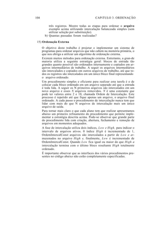 104 CAPíTULO 3. ORDENAÇÃO
três registros. Mostre todas as etapas para ordenar o arquivo
exemplo acima utilizando intercalação balanceada simples (sem
utilizar seleção por substituição).
b) Quantas passadas foram realizadas?
15) Ordenação Externa
O objetivo deste trabalho é projetar e implementar um sistema de
programas para ordenar arquivos que não cabem na memória primária, o
que nos obriga a utilizar um algoritmo de ordenação externa.
Existem muitos métodos para ordenação externa. Entretanto, a gran-de
maioria utiliza a seguinte estratégia geral: blocos de entrada tão
grandes quanto possível são ordenados internamente e copiados em ar-
quivos intermediários de trabalho. A seguir os arquivos intermediários
são intercalados e copiados em outros arquivos de trabalho, até que to-
dos os registros são intercalados em um único bloco final representando
o arquivo ordenado.
Um procedimento simples e eficiente para realizar esta tarefa é o de
colocar cada bloco ordenado em um arquivo separado até que a entrada
é toda lida. A seguir os N primeiros arquivos são intercalados em um
novo arquivo e esses N arquivos removidos. N é uma constante que
pode ter valores entre 2 e 10, chamada Ordem de Intercalação. Este
processo é repetido até que fique apenas um arquivo, o arquivo final
ordenado. A cada passo o procedimento de intercalação nunca tem que
lidar com mais do que N arquivos de intercalação mais um único
arquivo de saída.
Para tornar mais claro o que cada aluno tem que realizar apresentamos
abaixo um primeiro refinamento do procedimento que permite imple-
mentar a estratégia descrita acima. Pode-se observar que grande parte
do procedimento lida com criação, abertura, fechamento e remoção de
arquivos em momentos adequados.
A fase de intercalação utiliza dois índices, Low e High, para indicar o
intervalo de arquivos ativos. 0 índice High é incrementado de 1,
OrdemIntercalConst arquivos são intercalados a partir de Low e ar-
mazenados no arquivo High e, finalmente, Low é incrementado de
OrdemIntercalConst. Quando Low fica igual ou maior do que High a
intercalação termina com o último bloco resultante High totalmente
ordenado.
É importante observar que as interfaces dos vários procedimentos pre-
sentes no código abaixo não estão completamente especificadas.
 