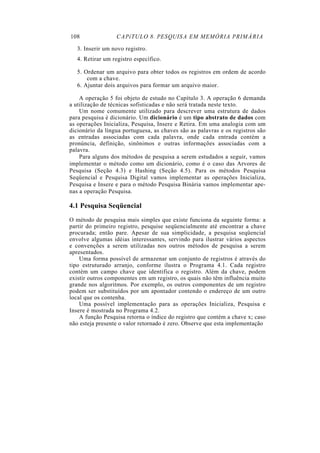 108 CAPíTULO 8. PESQUISA EM MEMÓRIA PRIMÁRIA
3. Inserir um novo registro.
4. Retirar um registro específico.
5. Ordenar um arquivo para obter todos os registros em ordem de acordo
com a chave.
6. Ajuntar dois arquivos para formar um arquivo maior.
A operação 5 foi objeto de estudo no Capítulo 3. A operação 6 demanda
a utilização de técnicas sofisticadas e não será tratada neste texto.
Um nome comumente utilizado para descrever uma estrutura de dados
para pesquisa é dicionário. Um dicionário é um tipo abstrato de dados com
as operações Inicializa, Pesquisa, Insere e Retira. Em uma analogia com um
dicionário da língua portuguesa, as chaves são as palavras e os registros são
as entradas associadas com cada palavra, onde cada entrada contém a
pronúncia, definição, sinônimos e outras informações associadas com a
palavra.
Para alguns dos métodos de pesquisa a serem estudados a seguir, vamos
implementar o método como um dicionário, como é o caso das Arvores de
Pesquisa (Seção 4.3) e Hashing (Seção 4.5). Para os métodos Pesquisa
Seqüencial e Pesquisa Digital vamos implementar as operações Inicializa,
Pesquisa e Insere e para o método Pesquisa Binária vamos implementar ape-
nas a operação Pesquisa.
4.1 Pesquisa Seqüencial
O método de pesquisa mais simples que existe funciona da seguinte forma: a
partir do primeiro registro, pesquise seqüencialmente até encontrar a chave
procurada; então pare. Apesar de sua simplicidade, a pesquisa seqüencial
envolve algumas idéias interessantes, servindo para ilustrar vários aspectos
e convenções a serem utilizadas nos outros métodos de pesquisa a serem
apresentados.
Uma forma possível de armazenar um conjunto de registros é através do
tipo estruturado arranjo, conforme ilustra o Programa 4.1. Cada registro
contém um campo chave que identifica o registro. Além da chave, podem
existir outros componentes em um registro, os quais não têm influência muito
grande nos algoritmos. Por exemplo, os outros componentes de um registro
podem ser substituídos por um apontador contendo o endereço de um outro
local que os contenha.
Uma possível implementação para as operações Inicializa, Pesquisa e
Insere é mostrada no Programa 4.2.
A função Pesquisa retorna o índice do registro que contém a chave x; caso
não esteja presente o valor retornado é zero. Observe que esta implementação
 