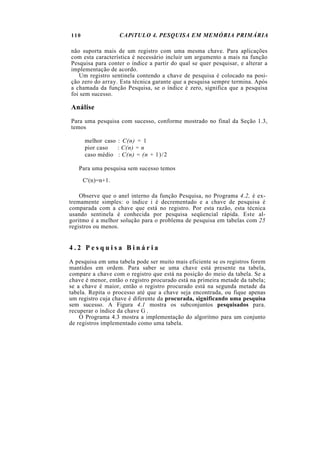 110 CAPíTULO 4. PESQUISA EM MEMÓRIA PRIMÁRIA
não suporta mais de um registro com uma mesma chave. Para aplicações
com esta característica é necessário incluir um argumento a mais na função
Pesquisa para conter o índice a partir do qual se quer pesquisar, e alterar a
implementação de acordo.
Um registro sentinela contendo a chave de pesquisa é colocado na posi-
ção zero do array. Esta técnica garante que a pesquisa sempre termina. Após
a chamada da função Pesquisa, se o índice é zero, significa que a pesquisa
foi sem sucesso.
Análise
Para uma pesquisa com sucesso, conforme mostrado no final da Seção 1.3,
temos
melhor caso : C(n) = 1
pior caso : C(n) = n
caso médio : C(n) = (n + 1)/2
Para uma pesquisa sem sucesso temos
C'(n)=n+1.
Observe que o anel interno da função Pesquisa, no Programa 4.2, é ex-
tremamente simples: o índice i é decrementado e a chave de pesquisa é
comparada com a chave que está no registro. Por esta razão, esta técnica
usando sentinela é conhecida por pesquisa seqüencial rápida. Este al-
goritmo é a melhor solução para o problema de pesquisa em tabelas com 25
registros ou menos.
4 . 2 P e s q u i s a B i n á r i a
A pesquisa em uma tabela pode ser muito mais eficiente se os registros forem
mantidos em ordem. Para saber se uma chave está presente na tabela,
compare a chave com o registro que está na posição do meio da tabela. Se a
chave é menor, então o registro procurado está na primeira metade da tabela;
se a chave é maior, então o registro procurado está na segunda metade da
tabela. Repita o processo até que a chave seja encontrada, ou fique apenas
um registro cuja chave é diferente da procurada, significando uma pesquisa
sem sucesso. A Figura 4.1 mostra os subconjuntos pesquisados para.
recuperar o índice da chave G .
O Programa 4.3 mostra a implementação do algoritmo para um conjunto
de registros implementado como uma tabela.
 