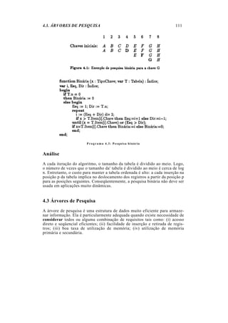 4.3. ÁRVORES DE PESQUISA
P r o g r a m a 4.3: Pesquisa binária
Análise
A cada iteração do algoritmo, o tamanho da tabela é dividido ao meio. Logo,
o número de vezes que o tamanho da' tabela é dividido ao meio é cerca de log
n. Entretanto, o custo para manter a tabela ordenada é alto: a cada inserção na
posição p da tabela implica no deslocamento dos registros a partir da posição p
para as posições seguintes. Conseqüentemente, a pesquisa binária não deve ser
usada em aplicações muito dinâmicas.
4.3 Árvores de Pesquisa
A árvore de pesquisa é uma estrutura de dados muito eficiente para armaze-
nar informação. Ela é particularmente adequada quando existe necessidade de
considerar todos ou alguma combinação de requisitos tais como: (i) acesso
direto e seqüencial eficientes; (ii) facilidade de inserção e retirada de regis-
tros; (iii) boa taxa de utilização de memória; (iv) utilização de memória
primária e secundária.
111
 