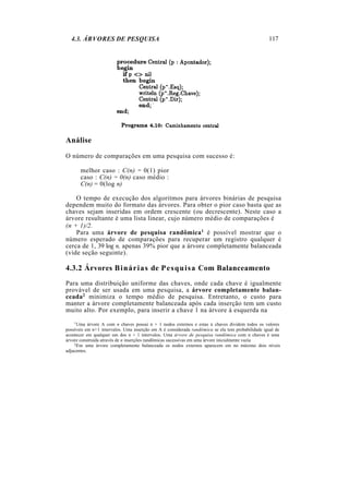 4.3. ÁRVORES DE PESQUISA
Análise
O número de comparações em uma pesquisa com sucesso é:
melhor caso : C(n) = 0(1) pior
caso : C(n) = 0(n) caso médio :
C(n) = 0(log n)
O tempo de execução dos algoritmos para árvores binárias de pesquisa
dependem muito do formato das árvores. Para obter o pior caso basta que as
chaves sejam inseridas em ordem crescente (ou decrescente). Neste caso a
árvore resultante é uma lista linear, cujo número médio de comparações é
(n + 1)/2.
Para uma árvore de pesquisa randômica1 é possível mostrar que o
número esperado de comparações para recuperar um registro qualquer é
cerca de 1, 39 log n, apenas 39% pior que a árvore completamente balanceada
(vide seção seguinte).
4.3.2 Árvores Binárias de Pesquisa Com Balanceamento
Para uma distribuição uniforme das chaves, onde cada chave é igualmente
provável de ser usada em uma pesquisa, a árvore completamente balan-
ceada2 minimiza o tempo médio de pesquisa. Entretanto, o custo para
manter a árvore completamente balanceada após cada inserção tem um custo
muito alto. Por exemplo, para inserir a chave 1 na árvore à esquerda na
1Uma árvore A com n chaves possui n + 1 nodos externos e estas n chaves dividem todos os valores
possíveis em n+1 intervalos. Uma inserção em A é considerada randômica se ela tem probabilidade igual de
acontecer em qualquer um dos n + 1 intervalos. Uma árvore de pesquisa randômica com n chaves é uma
árvore construída através de n inserções randômicas sucessivas em uma árvore inicialmente vazia
2Em uma árvore completamente balanceada os nodos externos aparecem em no máximo dois níveis
adjacentes.
117
 