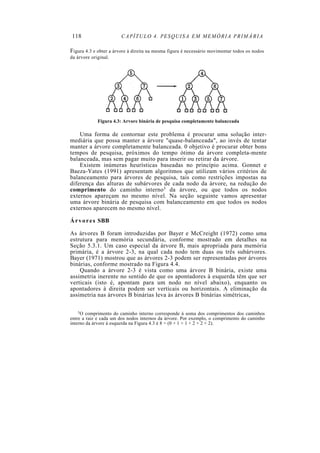 118 CAPÍTULO 4. PESQUISA EM MEMÓRIA PRIMÁRIA
Figura 4.3 e obter a árvore à direita na mesma figura é necessário movimentar todos os nodos
da árvore original.
Figura 4.3: Arvore binária de pesquisa completamente balanceada
Uma forma de contornar este problema é procurar uma solução inter-
mediária que possa manter a árvore "quase-balanceada", ao invés de tentar
manter a árvore completamente balanceada. 0 objetivo é procurar obter bons
tempos de pesquisa, próximos do tempo ótimo da árvore completa-mente
balanceada, mas sem pagar muito para inserir ou retirar da árvore.
Existem inúmeras heurísticas baseadas no princípio acima. Gonnet e
Baeza-Yates (1991) apresentam algoritmos que utilizam vários critérios de
balanceamento para árvores de pesquisa, tais como restrições impostas na
diferença das alturas de subárvores de cada nodo da árvore, na redução do
comprimento do caminho interno3 da árvore, ou que todos os nodos
externos apareçam no mesmo nível. Na seção seguinte vamos apresentar
uma árvore binária de pesquisa com balanceamento em que todos os nodos
externos aparecem no mesmo nível.
Árvores SBB
As árvores B foram introduzidas por Bayer e McCreight (1972) como uma
estrutura para memória secundária, conforme mostrado em detalhes na
Seção 5.3.1. Um caso especial da árvore B, mais apropriada para memória
primária, é a árvore 2-3, na qual cada nodo tem duas ou três subárvores.
Bayer (1971) mostrou que as árvores 2-3 podem ser representadas por árvores
binárias, conforme mostrado na Figura 4.4.
Quando a árvore 2-3 é vista como uma árvore B binária, existe uma
assimetria inerente no sentido de que os apontadores à esquerda têm que ser
verticais (isto é, apontam para um nodo no nível abaixo), enquanto os
apontadores à direita podem ser verticais ou horizontais. A eliminação da
assimetria nas árvores B binárias leva às árvores B binárias simétricas,
3O comprimento do caminho interno corresponde à soma dos comprimentos dos caminhos
entre a raiz e cada um dos nodos internos da árvore. Por exemplo, o comprimento do caminho
interno da árvore à esquerda na Figura 4.3 é 8 = (0 + 1 + 1 + 2 + 2 + 2).
 