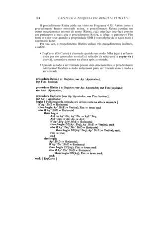 124 CAPÍTULO 4. PESQUISA EM MEMÓRIA PRIMÁRIA
O procedimento Retira pode ser visto no Programa 4.15. Assim como o
procedimento Insere mostrado acima, o procedimento Retira contém um
outro procedimento interno de nome IRetira, cuja interface interface contém
um parâmetro a mais que o procedimento Retira, a saber: o parâmetro Fim
toma o valor true quando a propriedade SBB é reestabelecida e nada mais é
necessário fazer.
Por sua vez, o procedimento IRetira utiliza três procedimentos internos,
a saber:
• EsqCurto (DirCurto) é chamado quando um nodo folha (que é referen-
dado por um apontador vertical) é retirado da subárvore à esquerda (
direita), tornando-a menor na altura após a retirada;
• Quando o nodo a ser retirado possui dois descendentes, o procedimento
Antecessor localiza o nodo antecessor para ser trocado com o nodo a
ser retirado.
 
