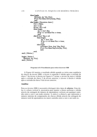 126 CAPíTULO 26. PESQUISA EM MEMÓRIA PRIMÁRIA
Programa 4.15: Procedimento para retirar da árvore SBB
A Figura 4.8 mostra o resultado obtido quando se retira uma seqüência
de chaves da árvore SBB: a árvore à esquerda é obtida após a retirada da
chave 7 da árvore à direita na Figura 4.7 acima; a árvore do meio é obtida
após a retirada da chave 5 da árvore anterior; a árvore à direita é obtida
após a retirada da chave 9 da árvore anterior.
Análise
Para as árvores SBB é necessário distinguir dois tipos de alturas. Uma de-
las é a altura vertical h, necessária para manter a altura uniforme e obtida
através da contagem do número de apontadores verticais em qualquer cami-
nho entre a raiz e um nodo externo. A outra é a altura k, que representa o
número máximo de comparações de chaves obtida através da contagem do
número total de apontadores no maior caminho entre a raiz e um nodo ex-
 