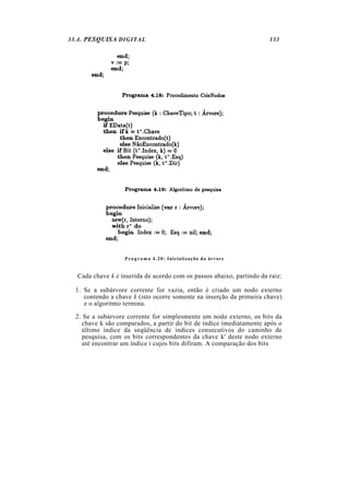 33.4. PESQUISA DIGITAL 133
P r o g r a m a 4.20: Inicialização da árvore
Cada chave k é inserida de acordo com os passos abaixo, partindo da raiz:
1. Se a subárvore corrente for vazia, então é criado um nodo externo
contendo a chave k (isto ocorre somente na inserção da primeira chave)
e o algoritmo termina.
2. Se a subárvore corrente for simplesmente um nodo externo, os bits da
chave k são comparados, a partir do bit de índice imediatamente após o
último índice da seqüência de índices consecutivos do caminho de
pesquisa, com os bits correspondentes da chave k' deste nodo externo
até encontrar um índice i cujos bits difiram. A comparação dos bits
 