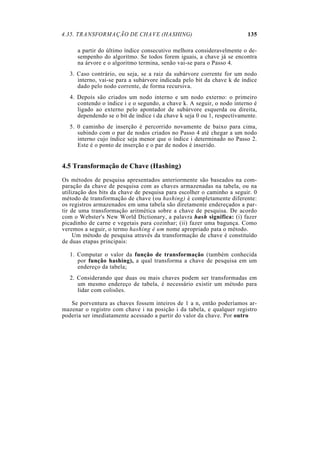 4.35. TRANSFORMAÇÃO DE CHAVE (HASHING) 135
a partir do último índice consecutivo melhora consideravelmente o de-
sempenho do algoritmo. Se todos forem iguais, a chave já se encontra
na árvore e o algoritmo termina, senão vai-se para o Passo 4.
3. Caso contrário, ou seja, se a raiz da subárvore corrente for um nodo
interno, vai-se para a subárvore indicada pelo bit da chave k de índice
dado pelo nodo corrente, de forma recursiva.
4. Depois são criados um nodo interno e um nodo externo: o primeiro
contendo o índice i e o segundo, a chave k. A seguir, o nodo interno é
ligado ao externo pelo apontador de subárvore esquerda ou direita,
dependendo se o bit de índice i da chave k seja 0 ou 1, respectivamente.
5. 0 caminho de inserção é percorrido novamente de baixo para cima,
subindo com o par de nodos criados no Passo 4 até chegar a um nodo
interno cujo índice seja menor que o índice i determinado no Passo 2.
Este é o ponto de inserção e o par de nodos é inserido.
4.5 Transformação de Chave (Hashing)
Os métodos de pesquisa apresentados anteriormente são baseados na com-
paração da chave de pesquisa com as chaves armazenadas na tabela, ou na
utilização dos bits da chave de pesquisa para escolher o caminho a seguir. 0
método de transformação de chave (ou hashing) é completamente diferente:
os registros armazenados em uma tabela são diretamente endereçados a par-
tir de uma transformação aritmética sobre a chave de pesquisa. De acordo
com o Webster's New World Dictionary, a palavra hash significa: (i) fazer
picadinho de carne e vegetais para cozinhar; (ii) fazer uma bagunça. Como
veremos a seguir, o termo hashing é um nome apropriado pata o método.
Um método de pesquisa através da transformação de chave é constituído
de duas etapas principais:
1. Computar o valor da função de transformação (também conhecida
por função hashing), a qual transforma a chave de pesquisa em um
endereço da tabela;
2. Considerando que duas ou mais chaves podem ser transformadas em
um mesmo endereço de tabela, é necessário existir um método para
lidar com colisões.
Se porventura as chaves fossem inteiros de 1 a n, então poderíamos ar-
mazenar o registro com chave i na posição i da tabela, e qualquer registro
poderia ser imediatamente acessado a partir do valor da chave. Por outro
 