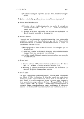 EXERCÍCIOS 145
c) Você conhece algum algoritmo que seja ótimo para resolver o pro-
blema?
3) Qual é a principal propriedade de uma árvore binária de pesquisa?
4) Árvore Binária de Pesquisa
a) Desenhe a árvore binária de pesquisa que resulta da inserção su-
cessiva das chaves Q U E S T A O F C I L numa árvore inicial-
mente vazia.
b) Desenhe as árvores resultantes das retiradas dos elementos E e
depois U da árvore obtida no item anterior.
5) Arvores Binárias
Suponha que você tenha uma árvore binária na qual estão armazenadas
uma chave em cada nodo. Suponha também que a árvore foi construída
de tal maneira que, ao caminhar nela na ordem central, as chaves são
visitadas em ordem crescente.
a) Qual propriedade entre as chaves deve ser satisfeita para que isso
seja possível?
b) Dada uma chave k, descreva sucintamente um algoritmo que pro-
cure por k em uma árvore com essa estrutura.
c) Qual é a complexidade do seu algoritmo no melhor caso e no pior
caso? Justifique.
6) Árvore SBB
a) Desenhe a árvore SBB que resulta da inserção sucessiva das chaves
Q U E S T A O F C I L numa árvore inicialmente vazia.
b) Desenhe as árvores resultantes das retiradas dos elementos E e
depois U da árvore obtida no item anterior.
7) Árvore SBB
Um novo conjunto de transformações para a árvore SBB foi proposto
por Olivié (1980). 0 algoritmo de inserção usando as novas trans-
formações produz árvores SBB com menor altura e demanda um nú-
mero menor de transformações de divisão de nodos para construir a
árvore, conforme comprovado em Ziviani e Tompa (1982) e Ziviani,
Olivié e Gonnet (1985). A Figura 4.17 mostra as novas transformações. 0
operação divide esquerda-esquerda requer modificação de três apon-
tadores, a operação divide esquerda-direita requer a alteração de cinco
 