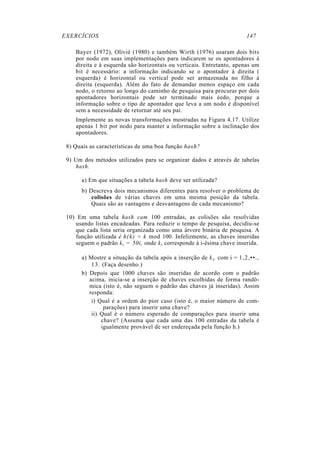 EXERCÍCIOS 147
Bayer (1972), Olivié (1980) e também Wirth (1976) usaram dois bits
por nodo em suas implementações para indicarem se os apontadores à
direita e à esquerda são horizontais ou verticais. Entretanto, apenas um
bit é necessário: a informação indicando se o apontador à direita (
esquerda) é horizontal ou vertical pode ser armazenada no filho à
direita (esquerda). Além do fato de demandar menos espaço em cada
nodo, o retorno ao longo do caminho de pesquisa para procurar por dois
apontadores horizontais pode ser terminado mais éedo, porque a
informação sobre o tipo de apontador que leva a um nodo é disponível
sem a necessidade de retornar até seu pai.
Implemente as novas transformações mostradas na Figura 4.17. Utilize
apenas 1 bit por nodo para manter a informação sobre a inclinação dos
apontadores.
8) Quais as características de uma boa função hash?
9) Um dos métodos utilizados para se organizar dados é através de tabelas
hash.
a) Em que situações a tabela hash deve ser utilizada?
b) Descreva dois mecanismos diferentes para resolver o problema de
colisões de várias chaves em uma mesma posição da tabela.
Quais são as vantagens e desvantagens de cada mecanismo?
10) Em uma tabela hash cam 100 entradas, as colisões são resolvidas
usando listas encadeadas. Para reduzir o tempo de pesquisa, decidiu-se
que cada lista seria organizada como uma árvore binária de pesquisa. A
função utilizada é h(k) = k mod 100. Infelizmente, as chaves inseridas
seguem o padrão ki = 50i, onde ki corresponde à i-ésima chave inserida.
a) Mostre a situação da tabela após a inserção de ki, com i = 1,2,••.,
13. (Faça desenho.)
b) Depois que 1000 chaves são inseridas de acordo com o padrão
acima, inicia-se a inserção de chaves escolhidas de forma randô-
mica (isto é, não seguem o padrão das chaves já inseridas). Assim
responda:
i) Qual é a ordem do pior caso (isto é, o maior número de com-
parações) para inserir uma chave?
ii) Qual é o número esperado de comparações para inserir uma
chave? (Assuma que cada uma das 100 entradas da tabela é
igualmente provável de ser endereçada pela função h.)
 