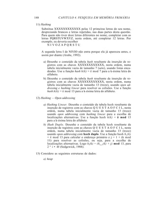 148 CAPITULO 4. PESQUISA EM MEMÓRIA PRIMÁRIA
11) Hashing
Substitua XXXXXXXXXXXX pelas 12 primeiras letras do seu nome,
desprezando brancos e letras repetidas, nas duas partes desta questão.
Para quem não tiver doze letras diferentes no nome, completar com as
letras PQRSTUVWXYZ, nesta ordem, até completar 12 letras. Por
exemplo, eu deveria escolher
N I V O Z A P Q R S T U
A segunda letra I de NIVIO não entra porque ela já apareceu antes, e
assim por diante (Arabe, 1992).
a) Desenhe o conteúdo da tabela hash resultante da inserção de re-
gistros com as chaves XXXXXXXXXXXX, nesta ordem, numa
tabela inicialmente vazia de tamanho 7 (sete), usando listas enca-
deadas. Use a função hash h(k) = k mod 7 para a k-ésima letra do
alfabeto.
b) Desenhe o conteúdo da tabela hash resultante da inserção de re-
gistros com as chaves XXXXXXXXXXXX, nesta ordem, numa
tabela inicialmente vazia de tamanho 13 (treze), usando open ad-
dressing e hashing linear para resolver as colisões. Use a função
hash h(k) = k mod 13 para a k-ésima letra do alfabeto.
12) Hashing — Open addressing
a) Hashing Linear. Desenhe o conteúdo da tabela hash resultante da
inserção de registros com as chaves Q U E S T A O F C I L, nesta
ordem, numa tabela inicialmente vazia de tamanho 13 (treze)
usando open addressing com hashing linear para a escolha de
localizações alternativas. Use a função hash h(k) = k mod 13
para a k-ésima letra do alfabeto.
b) Hash Duplo. Desenhe o conteúdo da tabela hash resultante da
inserção de registros com as chaves Q U E S T A O F C I L, nesta
ordem, numa tabela inicialmente vazia de tamanho 13 (treze)
usando open addressing com hash duplo. Use a função hash h1(k)
= k mod 13 para calcular o endereço primário e j = 1 + (k mod
11) para resolver as colisões, ou seja, para a escolha de
localizações alternativas. Logo hi(k) = (hi_1(k) + j) mod 13, para
2 “ i • M (Sedgewick, 1988).
13) Considere as seguintes estruturas de dados:
a) heap
 