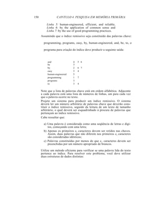 150 CAPíTULO 4. PESQUISA EM MEMÓRIA PRIMÁRIA
Linha 5: human-engineered, efficient, and reliable,
Linha 6: by the application of common sense and
Linha 7: by the use of good programming practices.
Assumindo que o índice remissivo seja constituído das palavras chave:
programming, programs, easy, by, human-engineered, and, be, to, o
programa para criação do índice deve produzir a seguinte saída:
and 4 5 6
be 3
by 2 6 7
easy 3 4
human-engineered 5
programming 1 7
programs 3
to 3 4
Note que a lista de palavras chave está em ordem alfabética. Adjacente
a cada palavra está uma lista de números de linhas, um para cada vez
que a palavra ocorre no texto.
Projete um sistema para produzir um índice remissivo. O sistema
deverá ler um número arbitrário de palavras chave que deverão cons-
tituir o índice remissivo, seguido da leitura de um texto de tamanho
arbitrário, o qual deverá ser esquadrinhado à procura de palavras que
pertençam ao índice remissivo.
Cabe ressaltar que:
a) Uma palavra é considerada como uma seqüência de letras e dígi-
tos, começando com uma letra;
b) Apenas os primeiros cl caracteres devem ser retidos nas chaves.
Assim, duas palavras que não diferem nos primeiros cl caracteres
são consideradas idênticas;
c) Palavras constituídas por menos do que c1 caracteres devem ser
preenchidas por um número apropriado de brancos.
Utilize um método eficiente para verificar se uma palavra lida do texto
pertence ao índice. Para resolver este problema, você deve utilizar
duas estruturas de dados distintas:
 