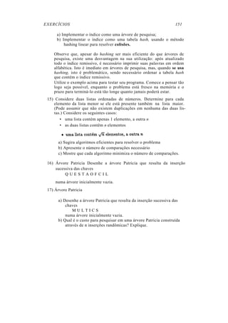 EXERCÍCIOS 151
a) Implementar o índice como uma árvore de pesquisa;
b) Implementar o índice como uma tabela hash, usando o método
hashing linear para resolver colisões.
Observe que, apesar do hashing ser mais eficiente do que árvores de
pesquisa, existe uma desvantagem na sua utilização: após atualizado
todo o índice remissivo, é necessário imprimir suas palavras em ordem
alfabética. Isto é imediato em árvores de pesquisa, mas, quando se usa
hashing, isto é problemático, sendo necessário ordenar a tabela hash
que contém o índice remissivo.
Utilize o exemplo acima para testar seu programa. Comece a pensar tão
logo seja possível, enquanto o problema está fresco na memória e o
prazo para terminá-lo está tão longe quanto jamais poderá estar.
15) Considere duas listas ordenadas de números. Determine para cada
elemento da lista menor se ele está presente também na lista maior.
(Pode assumir que não existem duplicações em nenhuma das duas lis-
tas.) Considere os seguintes casos:
• uma lista contém apenas 1 elemento, a outra n
• as duas listas contêm n elementos
a) Sugira algoritmos eficientes para resolver o problema
b) Apresente o número de comparações necessário
c) Mostre que cada algoritmo minimiza o número de comparações.
16) Árvore Patricia Desenhe a árvore Patricia que resulta da inserção
sucessiva das chaves
Q U E S T A O F C I L
numa árvore inicialmente vazia.
17) Árvore Patricia
a) Desenhe a árvore Patricia que resulta da inserção sucessiva das
chaves
M U L T I C S
numa árvore inicialmente vazia.
b) Qual é o custo para pesquisar em uma árvore Patricia construída
através de n inserções randômicas? Explique.
 