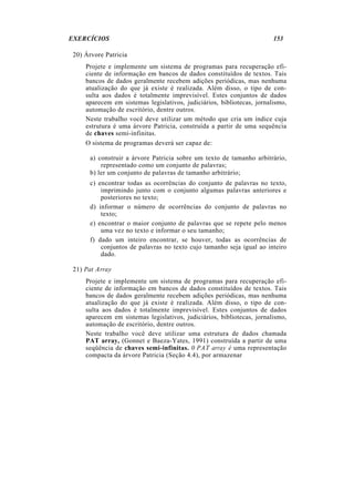 EXERCÍCIOS 153
20) Árvore Patricia
Projete e implemente um sistema de programas para recuperação efi-
ciente de informação em bancos de dados constituídos de textos. Tais
bancos de dados geralmente recebem adições periódicas, mas nenhuma
atualização do que já existe é realizada. Além disso, o tipo de con-
sulta aos dados é totalmente imprevisível. Estes conjuntos de dados
aparecem em sistemas legislativos, judiciários, bibliotecas, jornalismo,
automação de escritório, dentre outros.
Neste trabalho você deve utilizar um método que cria um índice cuja
estrutura é uma árvore Patricia, construída a partir de uma sequência
de chaves semi-infinitas.
O sistema de programas deverá ser capaz de:
a) construir a árvore Patricia sobre um texto de tamanho arbitrário,
representado como um conjunto de palavras;
b) ler um conjunto de palavras de tamanho arbitrário;
c) encontrar todas as ocorrências do conjunto de palavras no texto,
imprimindo junto com o conjunto algumas palavras anteriores e
posteriores no texto;
d) informar o número de ocorrências do conjunto de palavras no
texto;
e) encontrar o maior conjunto de palavras que se repete pelo menos
uma vez no texto e informar o seu tamanho;
f) dado um inteiro encontrar, se houver, todas as ocorrências de
conjuntos de palavras no texto cujo tamanho seja igual ao inteiro
dado.
21) Pat Array
Projete e implemente um sistema de programas para recuperação efi-
ciente de informação em bancos de dados constituídos de textos. Tais
bancos de dados geralmente recebem adições periódicas, mas nenhuma
atualização do que já existe é realizada. Além disso, o tipo de con-
sulta aos dados é totalmente imprevisível. Estes conjuntos de dados
aparecem em sistemas legislativos, judiciários, bibliotecas, jornalismo,
automação de escritório, dentre outros.
Neste trabalho você deve utilizar uma estrutura de dados chamada
PAT array, (Gonnet e Baeza-Yates, 1991) construída a partir de uma
seqüência de chaves semi-infinitas. 0 PAT array é uma representação
compacta da árvore Patricia (Seção 4.4), por armazenar
 