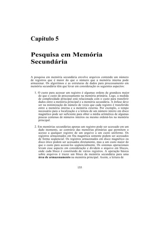 Capítulo 5
Pesquisa em Memória
Secundária
A pesquisa em memória secundária envolve arquivos contendo um número
de registros que é maior do que o número que a memória interna pode
armazenar. Os algoritmos e as estruturas de dados para processamento em
memória secundária têm que levar em consideração os seguintes aspectos:
1. O custo para acessar um registro é algumas ordens de grandeza maior
do que o custo de processamento na memória primária. Logo, a medida
de complexidade principal está relacionada com o custo para transferir
dados entre a memória principal e a memória secundária. A ênfase deve
ser na minimização do número de vezes que cada registro é transferido
entre a memória interna e a memória externa. Por exemplo, o tempo
necessário para a localização e a leitura de um número inteiro em disco
magnético pode ser suficiente para obter a média aritmética de algumas
poucas centenas de números inteiros ou mesmo ordená-los na memória
principal.
2. Em memórias secundárias apenas um registro pode ser acessado em um
dado momento, ao contrário das memórias primárias que permitem o
acesso a qualquer registro de um arquivo a um custo uniforme. Os
registros armazenados em fita magnética somente podem ser acessados
de forma seqüencial. Os registros armazenados em disco magnético ou
disco ótico podem ser acessados diretamente, mas a um custo maior do
que o custo para acessá-los seqüencialmente. Os sistemas operacionais
levam esse aspecto em consideração e dividem o arquivo em blocos,
onde cada bloco é constituído de vários registros. A operação básica
sobre arquivos é trazer um bloco da memória secundária para uma
área de armazenamento na memória principal. Assim, a leitura de
155
 