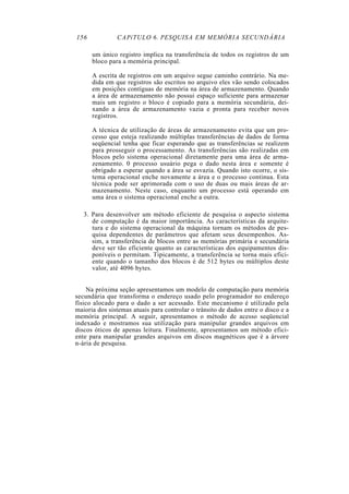 156 CAPíTULO 6. PESQUISA EM MEMÓRIA SECUNDÁRIA
um único registro implica na transferência de todos os registros de um
bloco para a memória principal.
A escrita de registros em um arquivo segue caminho contrário. Na me-
dida em que registros são escritos no arquivo eles vão sendo colocados
em posições contíguas de memória na área de armazenamento. Quando
a área de armazenamento não possui espaço suficiente para armazenar
mais um registro o bloco é copiado para a memória secundária, dei-
xando a área de armazenamento vazia e pronta para receber novos
registros.
A técnica de utilização de áreas de armazenamento evita que um pro-
cesso que esteja realizando múltiplas transferências de dados de forma
seqüencial tenha que ficar esperando que as transferências se realizem
para prosseguir o processamento. As transferências são realizadas em
blocos pelo sistema operacional diretamente para uma área de arma-
zenamento. 0 processo usuário pega o dado nesta área e somente é
obrigado a esperar quando a área se esvazia. Quando isto ocorre, o sis-
tema operacional enche novamente a área e o processo continua. Esta
técnica pode ser aprimorada com o uso de duas ou mais áreas de ar-
mazenamento. Neste caso, enquanto um processo está operando em
uma área o sistema operacional enche a outra.
3. Para desenvolver um método eficiente de pesquisa o aspecto sistema
de computação é da maior importância. As características da arquite-
tura e do sistema operacional da máquina tornam os métodos de pes-
quisa dependentes de parâmetros que afetam seus desempenhos. As-
sim, a transferência de blocos entre as memórias primária e secundária
deve ser tão eficiente quanto as características dos equipamentos dis-
poníveis o permitam. Tipicamente, a transferência se torna mais efici-
ente quando o tamanho dos blocos é de 512 bytes ou múltiplos deste
valor, até 4096 bytes.
Na próxima seção apresentamos um modelo de computação para memória
secundária que transforma o endereço usado pelo programador no endereço
físico alocado para o dado a ser acessado. Este mecanismo é utilizado pela
maioria dos sistemas atuais para controlar o trânsito de dados entre o disco e a
memória principal. A seguir, apresentamos o método de acesso seqüencial
indexado e mostramos sua utilização para manipular grandes arquivos em
discos óticos de apenas leitura. Finalmente, apresentamos um método efici-
ente para manipular grandes arquivos em discos magnéticos que é a árvore
n-ária de pesquisa.
 