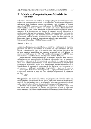5.1. MODELO DE COMPUTAÇÃO PARA MEM. SECUNDÁRIA 157
5.1 Modelo de Computação para Memória Se-
cundária
Esta seção apresenta um modelo de computação para memória secundária
conhecido como memória virtual. Este modelo é normalmente implemen-
tado como uma função do sistema operacional. Uma exceção é o sistema
operacional DOS para microcomputadores do tipo IBM-PC, que, apesar de
muito vendido no mundo inteiro, não oferece um sistema de memória vir-
tual. Por essa razão, vamos apresentar o conceito e mostrar uma das formas
possíveis de se implementar um sistema de memória virtual. Além disso, o
conhecimento de seu funcionamento facilita a implementação eficiente dos
algoritmos para pesquisa em memória secundária também em ambientes que
já ofereçam esta facilidade. Maiores detalhes sobre este tópico podem ser
obtidos em livros da área de sistemas operacionais, tais como Lister (1975),
Peterson e Silberschatz (1983) e Tanenbaum (1987).
M e m ó r i a Virtual
A necessidade de grandes quantidades de memória e o alto custo da memória
principal têm levado ao modelo de sistemas de armazenamento em dois
níveis. O compromisso entre velocidade e custo é encontrado através do uso
de uma pequena quantidade de memória principal (até 640 kbytes em
microcomputadores do tipo IBM-PC usando sistema operacional DOS) e de
uma memória secundária muito maior (vários milhões de bytes).
Como apenas a informação que está na memória principal pode ser aces-
sada diretamente, a organização do fluxo de informação entre as memórias
primária e secundária é extremamente importante. A organização desse
fluxo pode ser realizada utilizando-se um mecanismo simples e elegante para
transformar o endereço usado pelo programador na correspondente loca-
lização física de memória. 0 ponto crucial é a distinção entre espaço de en-
dereçamento — endereços usados pelo programador — e espaço de memória
— localizações de memória no computador. O espaço de endereçamento N e
o espaço de memória M pode ser visto como um mapeamento de endereços
do tipo
f : N Í M .
O mapeamento de endereços permite ao programador usar um espaço de
endereçamento que pode ser maior que o espaço de memória primária dis-
ponível. Em outras palavras, o programador enxerga uma memória virtual
cujas características diferem das características da memória primária.
Existem várias formas de implementar sistemas de memória virtual. Um
dos meios mais utilizados é o sistema de paginação no qual o espaço de
endereçamento é dividido em páginas de igual tamanho, em geral múltiplos
 