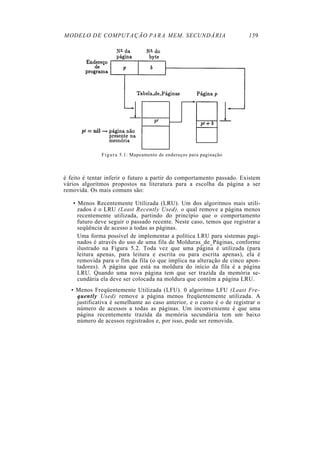 MODELO DE COMPUTAÇÃO PARA MEM. SECUNDÁRIA 159
Figura 5.1: Mapeamento de endereços para paginação
é feito é tentar inferir o futuro a partir do comportamento passado. Existem
vários algoritmos propostos na literatura para a escolha da página a ser
removida. Os mais comuns são:
• Menos Recentemente Utilizada (LRU). Um dos algoritmos mais utili-
zados é o LRU (Least Recently Used), o qual remove a página menos
recentemente utilizada, partindo do princípio que o comportamento
futuro deve seguir o passado recente. Neste caso, temos que registrar a
seqüência de acesso a todas as páginas.
Uma forma possível de implementar a política LRU para sistemas pagi-
nados é através do uso de uma fila de Molduras_de_Páginas, conforme
ilustrado na Figura 5.2. Toda vez que uma página é utilizada (para
leitura apenas, para leitura e escrita ou para escrita apenas), ela é
removida para o fim da fila (o que implica na alteração de cinco apon-
tadores). A página que está na moldura do início da fila é a página
LRU. Quando uma nova página tem que ser trazida da memória se-
cundária ela deve ser colocada na moldura que contém a página LRU.
• Menos Freqüentemente Utilizada (LFU). 0 algoritmo LFU (Least Fre-
quently Used) remove a página menos freqüentemente utilizada. A
justificativa é semelhante ao caso anterior, e o custo é o de registrar o
número de acessos a todas as páginas. Um inconveniente é que uma
página recentemente trazida da memória secundária tem um baixo
número de acessos registrados e, por isso, pode ser removida.
 