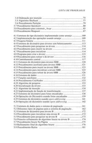 LISTA DE PROGRAMAS
3.4 Ordenação por inserção 75........................................................................
3.5 Algoritmo Shellsort 77..............................................................................
3.6 Procedimento Partição 79..........................................................................
3.7 Procedimento Quicksort 80..........................................................................
3.8 Procedimento para construir o heap 85.......................................................
3.9 Procedimento Heapsort 87...........................................................................
4.1 Estrutura do tipo dicionário implementado como arranjo 109.................
4.2 Implementação das operações usando arranjo 109...................................
4.3 Pesquisa binária 111.....................................................................................
4.4 Estrutura do dicionário para árvores sem balanceamento 113.................
4.5 Procedimento para pesquisar na árvore 114..............................................
4.6 Procedimento para inserir na árvore 114....................................................
4.7 Procedimento para inicializar 114...............................................................
4.8 Programa para criar a árvore 115................................................................
4.9 Procedimento para retirar x da árvore 116.................................................
4.10 Caminhamento central 117........................................................................
4.11 Estrutura do dicionário para árvores SBB 120........................................
4.12 Procedimentos auxiliares para árvores SBB 121.....................................
4.13 Procedimento para inserir na árvore SBB 123........................................
4.14 Procedimento para inicializar a árvore SBB '123.........................................................
4.15 Procedimento para retirar da árvore SBB 126.........................................
4.16 Estrutura de dados 131...............................................................................
4.17 Funções auxiliares 132...............................................................................
4.18 Procedimento CrieNodos 133....................................................................
4.19 Algoritmo de pesquisa 133........................................................................
4.20 Inicialização da árvore 133........................................................................
4.21 Algoritmo de inserção 134.........................................................................
4.22 Implementação de função de transformação 137....................................
4.23 Estrutura do dicionário para listas encadeadas 138................................
4.24 Operações do Dicionário usando listas encadeadas 139.........................
4.25 Estrutura do dicionário usando open addressing 141...........................
4.26 Operações do dicionário usando open addressing 142.........................
5.1 Estrutura de dados para o sistema de paginação 161................................
5.2 Diferentes tipos de páginas para o sistema de paginação . 162
5.3 Estrutura do dicionário para árvore B 172.................................................
5.4 Procedimento para inicializar uma árvore B ................................ 172.....................................
5.5 Procedimento para pesquisar na árvore B ..173........................................
5.6 Primeiro refinamento do algoritmo Insere na árvore B . 174..................
5.7 Procedimento Insere Na Página .175.........................................................
5.8 Refinamento final do algoritmo Insere . 176.............................................
5:9 Procedimento Retira .181...........................................................................
 