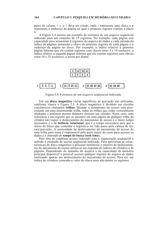 164 CAPíTULO 5. PESQUISA EM MEMÓRIA SECUNDARIA
pares de valores < x, p > deve ser criado, onde x representa uma chave e p
representa o endereço da página na qual o primeiro registro contém a chave
x.
A Figura 5.4 mostra um exemplo da estrutura de um arquivo seqüencial
indexado para um conjunto de 15 registros. No exemplo, cada página tem
capacidade para armazenar 4 registros do arquivo de dados e cada entrada do
índice de páginas armazena a chave do primeiro registro de cada página e o
endereço da página no disco. Por exemplo, o índice relativo à primeira
página informa que ela contém registros com chaves entre 3 e 14 exclusive, o
índice relativo a segunda página informa que ela contém registros com chaves
entre 14 e 25 exclusive, e assim por diante.
Figura 5.4: Estrutura de um arquivo seqüencial indexado
Em um disco magnético várias superfícies de gravação são utilizadas,
conforme ilustra a Figura 5.5. 0 disco magnético é dividido em círculos
concêntricos chamados trilhas. Quando o mecanismo de acesso está posi-
cionado em uma determinada trilha, todas as trilhas que estão verticalmente
alinhadas e possuem mesmo diâmetro formam um cilindro. Neste caso, uma
referência a um registro que se encontre em uma página de qualquer trilha do
cilindro não requer o deslocamento do mecanismo de acesso e o único tempo
necessário é o de latência rotacional, que é o tempo necessário para que o
início do bloco que contenha o registro a ser lido passe pela cabeça de lei-
tura/gravação. A necessidade de deslocamento do mecanismo de acesso de
uma trilha para outra é responsável pela parte maior do custo para acessar os
dados e é chamado de tempo de busca (seek time).
Pelo fato de combinar acesso indexado com a organização seqüencial o
método é chamado de acesso seqüencial indexado. Para aproveitar as carac-
terísticas do disco magnético e procurar minimizar o número de deslocamen-
tos do mecanismo de acesso utiliza-se um esquema de índices de cilindros e de
páginas. Dependendo do tamanho do arquivo e da capacidade da memória
principal disponível é possível acessar qualquer registro do arquivo de dados
realizando apenas um deslocamento do mecanismo de acesso. Para tal, um
índice de cilindros contendo o valor de chave mais alto dentre os registros
 