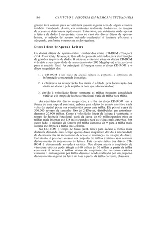 166 CAPíTULO 5. PESQUISA EM MEMÓRIA SECUNDÁRIA
grande área comum para ser utilizada quando alguma área de algum cilindro
também transborde. Assim, em ambientes realmente dinâmicos, os tempos
de acesso se deterioram rapidamente. Entretanto, em ambientes onde apenas
a leitura de dados é necessária, como no caso dos discos óticos de apenas-
leitura, o método de acesso indexado seqüencial é bastante eficiente e
adequado, conforme veremos na seção seguinte.
Discos á t i c o s de Apenas-Leitura
Os discos óticos de apenas-leitura, conhecidos como CD-ROM (Compact
Disk Read Only Memory), têm sido largamente utilizados para distribuição
de grandes arquivos de dados. 0 interesse crescente sobre os discos CD-ROM
é devido a sua capacidade de armazenamento (600 Megabytes) e baixo custo
para o usuário final. As principais diferenças entre o disco CD-ROM e o
disco magnético são:
1. o CD-ROM é um meio de apenas-leitura e, portanto, a estrutura da
informação armazenada é estática;
2. a eficiência na recuperação dos dados é afetada pela localização dos
dados no disco e pela seqüência com que são acessados;
3. devido à velocidade linear constante as trilhas possuem capacidade
variável e o tempo de latência rotacional varia de trilha para trilha.
Ao contrário dos discos magnéticos, a trilha no disco CD-ROM tem a
forma de uma espiral contínua, embora para efeito de estudo analítico cada
volta da espiral possa ser considerada como uma trilha. Ele possui cerca de
300.000 setores de tamanho fixo de 2 Kbytes, distribuídos em aproxima-
damente 20.000 trilhas. Como a velocidade linear de leitura é constante, o
tempo de latência rotacional varia de cerca de 60 milissegundos para as
trilhas mais internas até 138 milissegundos para as trilhas mais externas. Por
outro lado, o número de setores por trilha aumenta de 9 para a trilha mais
interna até 20 para a trilha mais externa.
No CD-ROM o tempo de busca (seek time) para acesso a trilhas mais
distantes demanda mais tempo que no disco magnético devido à necessidade
de deslocamento do mecanismo de acesso e mudanças na rotação do disco.
Entretanto, é possível acessar um conjunto de trilhas vizinhas sem nenhum
deslocamento do mecanismo de leitura. Esta característica dos discos CD-
ROM é, denominada varredura estática. Nos discos atuais a amplitude de
varredura estática pode atingir até 60 trilhas (± 30 trilhas a partir da trilha
corrente). 0 acesso a trilhas dentro da amplitude da varredura estática
consome 1 milissegundo por trilha adicional, sendo realizado por um pequeno
deslocamento angular do feixe de laser a partir da trilha corrente, chamada
 