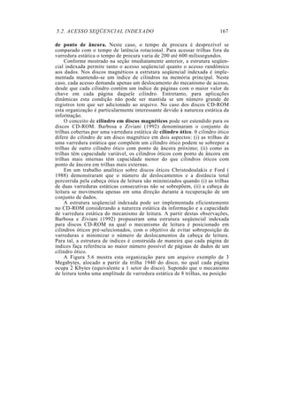 5.2. ACESSO SEQÜENCIAL INDEXADO 167
de ponto de âncora. Neste caso, o tempo de procura é desprezível se
comparado com o tempo de latência rotacional. Para acessar trilhas fora da
varredura estática o tempo de procura varia de 200 até 600 milissegundos.
Conforme mostrado na seção imediatamente anterior, a estrutura seqüen-
cial indexada permite tanto o acesso seqüencial quanto o acesso randômico
aos dados. Nos discos magnéticos a estrutura seqüencial indexada é imple-
mentada mantendo-se um índice de cilindros na memória principal. Neste
caso, cada acesso demanda apenas um deslocamento do mecanismo de acesso,
desde que cada cilindro contém um índice de páginas com o maior valor de
chave em cada página daquele cilindro. Entretanto, para aplicações
dinâmicas esta condição não pode ser mantida se um número grande de
registros tem que ser adicionado ao arquivo. No caso dos discos CD-ROM
esta organização é particularmente interessante devido à natureza estática da
informação.
O conceito de cilindro em discos magnéticos pode ser estendido para os
discos CD-ROM. Barbosa e Ziviani (1992) denominaram o conjunto de
trilhas cobertas.por uma varredura estática de cilindro ótico. 0 cilindro ótico
difere do cilindro de um disco magnético em dois aspectos: (i) as trilhas de
uma varredura estática que compõem um cilindro ótico podem se sobrepor a
trilhas de outro cilindro ótico com ponto de âncora próximo; (ii) como as
trilhas têm capacidade variável, os cilindros óticos com ponto de âncora em
trilhas mais internas têm capacidade menor do que cilindros óticos com
ponto de âncora em trilhas mais externas.
Em um trabalho analítico sobre discos óticos Christodoulakis e Ford (
1988) demonstraram que o número de deslocamentos e a distância total
percorrida pela cabeça ótica de leitura são minimizados quando (i) as trilhas
de duas varreduras estáticas consecutivas não se sobrepõem, (ii) a cabeça de
leitura se movimenta apenas em uma direção durante a recuperação de um
conjunto de dados.
A estrutura seqüencial indexada pode ser implementada eficientemente
no CD-ROM considerando a natureza estática da informação e a capacidade
de varredura estática do mecanismo de leitura. A partir destas observações,
Barbosa e Ziviani (1992) propuseram uma estrutura seqüencial indexada
para discos CD-ROM na qual o mecanismo de leitura é posicionado em
cilindros óticos pré-selecionados, com o objetivo de evitar sobreposição de
varreduras e minimizar o número de deslocamentos da cabeça de leitura.
Para tal, a estrutura de índices é construída de maneira que cada página de
índices faça referência ao maior número possível de páginas de dados de um
cilindro ótico.
A Figura 5.6 mostra esta organização para um arquivo exemplo de 3
Megabytes, alocado a partir da trilha 1940 do disco, no qual cada página
ocupa 2 Kbytes (equivalente a 1 setor do disco). Supondo que o mecanismo
de leitura tenha uma amplitude de varredura estática de 8 trilhas, na posição
 