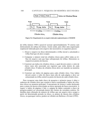 168 CAPíTULO 5. PESQUISA EM MEMÓRIA SECUNDÁRIA
Figura 5.6: Organização de urn arquivo indexado seqüencial para o CD-ROM
de trilha número 1940 é possível acessar aproximadamente 78 setores sem
deslocamento da cabeça de leitura. Assim sendo, para obter uma organização
seqüencial indexada para este arquivo são necessários os seguintes passos:
1. Alocar o arquivo no disco determinando a trilha inicial e calculando a
trilha final que ele deve ocupar;
2. Computar o número total de cilindros óticos para cobrir todas as tri-
lhas do arquivo sem que haja sobreposição de trilhas. Determine os
respectivos pontos de âncora;
3. Construir um índice de cilindros óticos, o qual deverá conter o valor de
chave mais alto associado aos registros que estão dentro de cada
cilindro ótico. 0 índice de cilindros óticos deve ser mantido na memória
principal;
4. Construir um índice de páginas para cada cilindro ótico. Este índice
deverá conter o valor de chave mais alto de cada página e deve ser
armazenado na trilha central ou ponto de âncora de cada cilindro ótico.
Para recuperar uma dada chave de pesquisa o primeiro passo é obter o
endereço do cilindro ótico que contém a chave consultando o índice de cilin-
dros óticos na memória principal. 0 mecanismo de leitura é então deslocado
para o ponto de âncora selecionado na única operação de busca necessária. A
seguir, o índice de páginas é lido e a página de dados contendo a chave de
pesquisa poderá ser encontrada dentro dos limites da varredura estática. Os
detalhes para obtenção do número de trilhas que um arquivo deve ocupar a
partir de determinada posição no disco, os pontos de âncora dos cilindros
óticos, ou quaisquer outros, podem ser obtidos em Barbosa e Ziviani (1992).
 