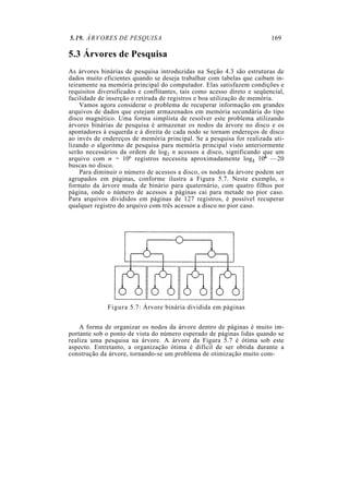 5.19. ÁRVORES DE PESQUISA 169
5.3 Árvores de Pesquisa
As árvores binárias de pesquisa introduzidas na Seção 4.3 são estruturas de
dados muito eficientes quando se deseja trabalhar com tabelas que caibam in-
teiramente na memória principal do computador. Elas satisfazem condições e
requisitos diversificados e conflitantes, tais como acesso direto e seqüencial,
facilidade de inserção e retirada de registros e boa utilização de memória.
Vamos agora considerar o problema de recuperar informação em grandes
arquivos de dados que estejam armazenados em memória secundária do tipo
disco magnético. Uma forma simplista de resolver este problema utilizando
árvores binárias de pesquisa é armazenar os nodos da árvore no disco e os
apontadores à esquerda e à direita de cada nodo se tornam endereços de disco
ao invés de endereços de memória principal. Se a pesquisa for realizada uti-
lizando o algoritmo de pesquisa para memória principal visto anteriormente
serão necessários da ordem de log2 n acessos a disco, significando que um
arquivo com n = 106 registros necessita aproximadamente log2 106 —20
buscas no disco.
Para diminuir o número de acessos a disco, os nodos da árvore podem ser
agrupados em páginas, conforme ilustra a Figura 5.7. Neste exemplo, o
formato da árvore muda de binário para quaternário, com quatro filhos por
página, onde o número de acessos a páginas cai para metade no pior caso.
Para arquivos divididos em páginas de 127 registros, é possível recuperar
qualquer registro do arquivo com três acessos a disco no pior caso.
Figura 5.7: Árvore binária dividida em páginas
A forma de organizar os nodos da árvore dentro de páginas é muito im-
portante sob o ponto de vista do número esperado de páginas lidas quando se
realiza uma pesquisa na árvore. A árvore da Figura 5.7 é ótima sob este
aspecto. Entretanto, a organização ótima é difícil de ser obtida durante a
construção da árvore, tornando-se um problema de otimização muito com-
 