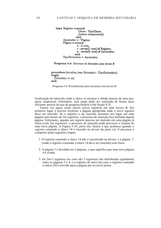 172 CAPíTULO 5. PESQUISA EM MEMÓRIA SECUNDÁRIA
Programa 5.4: Procedimento para inicializar uma árvore B
localização do intervalo onde a chave se encaixa é obtida através de uma pes-
quisa seqüencial. Entretanto, esta etapa pode ser realizada de forma mais
eficiente através do uso de pesquisa binária (vide Seção 4.2).
Vamos ver agora como inserir novos registros em uma árvore B. Em
primeiro lugar é preciso localizar a página apropriada onde o novo registro
deve ser inserido. Se o registro a ser inserido encontra seu lugar em uma
página com menos de 2m registros, o processo de inserção fica limitado àquela
página. Entretanto, quando um registro precisa ser inserido em uma página já
cheia (com 2m registros), o processo de inserção pode provocar a criação de
uma nova página. A Figura 5.10, parte (b), ilustra o que acontece quando o
registro contendo a chave 14 é inserido na árvore da parte (a). 0 processo é
composto pelas seguintes etapas:
1. O registro contendo a chave 14 não é encontrado na árvore, e a página 3
(onde o registro contendo a chave 14 deve ser inserido) está cheia.
2. A página 3 é dividida em 2 páginas, o que significa que uma nova página
4 é criada.
3. Os 2m+1 registros (no caso são 5 registros) são distribuídos igualmente
entre as páginas 3 e 4, e o registro do meio (no caso o registro contendo
a chave 20) é movido para a página pai no nível acima.
 