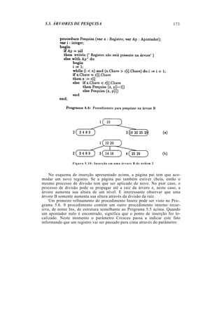 5.3. ÁRVORES DE PESQUISA
Figura 5.10: Inserção em uma árvore B de ordem 2
No esquema de inserção apresentado acima, a página pai tem que aco-
modar um novo registro. Se a página pai também estiver cheia, então o
mesmo processo de divisão tem que ser aplicado de novo. No pior caso, o
processo de divisão pode se propagar até a raiz da árvore e, neste caso, a
árvore aumenta sua altura de um nível. E interessante observar que uma
árvore B somente aumenta sua altura através da divisão da raiz.
Um primeiro refinamento do procedimento Insere pode ser visto no Pro-.
grama 5.6. 0 procedimento contém um outro procedimento interno recur-
sivo, de nome Ins, de estrutura semelhante ao Programa 5.5 acima. Quando
um apontador nulo é encontrado, significa que o ponto de inserção foi lo-
calizado. Neste momento o parâmetro Cresceu passa a indicar este fato
informando que um registro vai ser passado para cima através do parâmetro
173
 